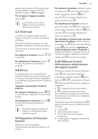 selezionare la durata. Allo scadere del
tempo stabilito, viene emesso un
segnale acustico e 00 lampeggia.
Per arrestare il segnale acustico:
sfiorare .
La funzione non ha alcun
effetto sul funzionamento
dell zona di cottura.
4.7 STOP+GO
La funzione imposta tutte le zone di
cottura in funzione al livello di potenza
più basso.
Quando la funzione è attiva, non sarà
possibile modificare il livello di potenza.
La funzione non interrompe le funzioni
del timer.
Per attivare la funzione: sfiorare .
si accende.
Per disattivare la funzione: sfiorare .
Il livello di potenza precedente si
accende.
4.8 Blocco
È possibile bloccare il pannello dei
comandi mentre le zone di cottura sono
in funzione. Questa funzione impedisce
di modificare inavvertitamente il livello di
potenza.
Impostare innanzitutto il livello di
potenza.
Per attivare la funzione: sfiorare .
si accende per 4 secondi.Il Timer rimane
acceso.
Per disattivare la funzione: sfiorare .
Il livello di potenza precedente si
accende.
Quando si spegne il piano di
cottura, si interrompe anche
questa funzione.
4.9 Dispositivo di Sicurezza
bambini
Questa funzione impedisce
l'azionamento accidentale del piano di
cottura.
Per attivare la funzione: attivare il piano
di cottura con . Non impostare alcun
livello di potenza. Sfiorare per 4
secondi. si accende. Disattivare il
piano di cottura con .
Per disattivare la funzione: attivare il
piano di cottura con . Non impostare
alcun livello di potenza. Sfiorare per 4
secondi. si accende. Disattivare il
piano di cottura con .
Per escludere la funzione per una sola
operazione di cottura: attivare il piano
di cottura con . si accende. Sfiorare
il tasto per 4 secondi. Impostare il
livello di potenza entro 10 secondi. È
possibile mettere in funzione il piano di
cottura. Quando si disattiva il piano di
cottura con la funzione si riattiva.
4.10 OffSound Control
(Attivazione e disattivazione
dei segnali acustici)
Disattivare il piano di cottura. Sfiorare il
tasto per 3 secondi. Il display si
accende e si spegne. Sfiorare per 3
secondi. o si accendono. Sfiorare
del timer per effettuare la selezione
seguente:
• - i segnali acustici sono spenti
• - i segnali acustici sono attivi
Per confermare la selezione, attendere
finché il piano di cottura non si disattiva
automaticamente.
Quando la funzione è impostata su , i
segnali acustici saranno udibili soltanto
quando:
• si sfiora
• Contaminuti diminuisce
• Timer del conto alla rovescia
diminuisce
• si appoggia un oggetto sul pannello
dei comandi.
ITALIANO 11
 
