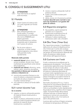 5. CONSIGLI E SUGGERIMENTI UTILI
ATTENZIONE!
Fare riferimento ai capitoli
sulla sicurezza.
5.1 Pentole
Usare il piano di cottura solo
con wok originale con fondo
tondo.
ATTENZIONE!
Non utilizzare pentole con
fondo piatto. Il corretto
funzionamento in conformità
alla norma EN60335 può
essere garantito
esclusivamente se si utilizza
la pentola wok in dotazione
con il piano di cottura.
Per le zone cottura a
induzione, un forte campo
elettromagnetico crea calore
nelle pentole molto
rapidamente.
Materiale delle pentole
• materiali idonei: ghisa, acciaio,
acciaio smaltato, acciaio inox, fondi
multistrato (se specificati come idonei
dal produttore).
• materiali non idonei: alluminio, rame,
ottone, vetro, ceramica, porcellana.
Una pentola è idonea per un piano di
cottura a induzione se:
• una piccola quantità d'acqua su una
zona di cottura a induzione impostata
sul livello di cottura massimo si
riscalda in breve tempo.
• una calamita si attacca al fondo delle
pentole.
5.2 I rumori durante l'uso
Se si avverte:
• crepitio: si stanno utilizzando pentole
di materiali diversi (costruzione a
sandwich).
• fischio: si stanno utilizzando la zona di
cottura a livelli di potenza elevati con
pentole di materiali diversi
(costruzione a sandwich).
• ronzio: si stanno utilizzando livelli di
potenza elevati.
• scatto: sono state accese parti
elettriche.
• sibilo, ronzio: è in funzione la ventola.
I rumori descritti sono normali e non
sono da ricondurre a un guasto del
piano di cottura.
5.3 Risparmio energetico
• Se possibile, coprire sempre le
pentole con il coperchio.
• Posizionare la pentola prima di
accendere la zona di cottura.
• Utilizzare il calore residuo per
mantenere caldi i cibi o fonderli.
5.4 Öko Timer (Timer Eco)
Per risparmiare energia, il riscaldatore
della zona di cottura si disattiva prima
che il timer per il conto alla rovescia
emetta un segnale acustico. La differenza
nel tempo di funzionamento dipende dal
livello di potenza e dalla durata
dell'utilizzo dell'apparecchiatura.
5.5 Cucinare con il wok
Il wok a induzione è eccellente per la
preparazione di pietanze “à la minute”,
in particolare specialità cinesi. Durante il
breve tempo di cottura il cibo deve
essere costantemente girato. Il sistema
di cottura a induzione permette di
cucinare molto rapidamente e con una
potenza elevata. In tal modo la carne e il
pesce rimangono succulenti mentre le
verdure mantengono colore, sapore e
vitamine.
Dal livello di potenza 9 in su, il wok a
induzione ha una potenza elevata con un
rapido tempo di reazione. Il grasso e
l'olio si surriscaldano molto rapidamente.
Se produce fumo, significa che è troppo
caldo. Funzione Power deve essere
utilizzato solo per un breve lasso di
tempo se si cucina con una piccola
quantità di cibo o olio. Vi è rischio di
danni alla pentola wok.
La prova del cucchiaio di legno consente
di valutare la temperatura di frittura.
www.aeg.com12
 