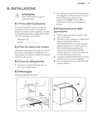 8. INSTALLAZIONE
ATTENZIONE!
Fare riferimento ai capitoli
sulla sicurezza.
8.1 Prima dell'installazione
Prima di installare il piano di cottura,
annotare l'informazione riportata di
seguito presente sulla targhetta dei dati.
La targhetta dei dati è applicata sul lato
inferiore del piano di cottura.
Numero di
serie ...........................
8.2 Piani di cottura da incasso
Utilizzare esclusivamente piani di cottura
da incasso solo dopo l'installazione in
idonei piani di lavoro e mobili da incasso
conformi alle norme.
8.3 Cavo di collegamento
• Il piano di cottura è fornito con un
cavo di collegamento.
• Per sostituire il cavo di alimentazione
danneggiato, utilizzare il tipo di cavo
di alimentazione seguente (o
superiore): H05BB-F T min 90°C.
Contattare il Centro di Assistenza
locale.
8.4 Posizionamento della
guarnizione
1. Pulire il piano di lavoro attorno alla
zona di incasso.
2. Fissare il nastro adesivo in dotazione
attorno alla parte inferiore
dell'apparecchiatura lungo il bordo
esterno del piano in vetroceramica.
Non tenderla eccessivamente.
Assicurarsi che le estremità del
nastro adesivo si trovino al centro di
un lato del piano di cottura.
3. Lasciare qualche millimetro di nastro
adesivo in più prima di tagliare.
4. Far combaciare le due estremità del
nastro adesivo.
8.5 Montaggio
INSTALLAZIONE IN ALTO
min.
50mm
min.
500mm
min.
2mm
ITALIANO 17
 