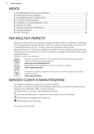 INDICE
1. INFORMAZIONI PER LA SICUREZZA......................................................................3
2. ISTRUZIONI DI SICUREZZA......................................................................................4
3. DESCRIZIONE DEL PRODOTTO.............................................................................7
4. UTILIZZO QUOTIDIANO..........................................................................................9
5. CONSIGLI E SUGGERIMENTI UTILI......................................................................12
6. PULIZIA E CURA...................................................................................................... 13
7. RISOLUZIONE DEI PROBLEMI...............................................................................14
8. INSTALLAZIONE..................................................................................................... 17
9. DATI TECNICI..........................................................................................................20
PER RISULTATI PERFETTI
Grazie per aver scelto di acquistare questo prodotto AEG. Lo abbiamo creato per
fornirvi prestazioni impeccabili per molti anni, grazie a tecnologie innovative che
vi semplificheranno la vita - funzioni che non troverete sulle normali
apparecchiature. Vi invitiamo a dedicare qualche minuto alla lettura del presente
manuale, per conoscere come trarre il massimo vantaggio dall'utilizzo della vostra
apparecchiatura.
Visitate il nostro sito web per:
Ricevere consigli, scaricare i nostri opuscoli, eliminare eventuali anomalie,
ottenere informazioni sull'assistenza:
www.aeg.com/webselfservice
Registrare il vostro prodotto e ricevere un servizio migliore:
www.registeraeg.com
Acquistare accessori, materiali di consumo e ricambi originali per la vostra
apparecchiatura:
www.aeg.com/shop
SERVIZIO CLIENTI E MANUTENZIONE
Consigliamo sempre l’impiego di ricambi originali.
Quando si contatta il Centro di Assistenza autorizzato, accertarsi di disporre dei
seguenti dati: Modello, PNC, numero di serie.
Le informazioni si trovano sulla targhetta dei dati.
Avvertenza/Attenzione - Importanti Informazioni per la sicurezza
Informazioni e suggerimenti generali
Informazioni sull'ambiente
Con riserva di modifiche.
www.aeg.com2
 