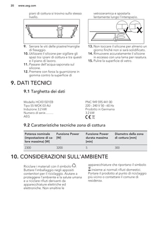 piani di cottura si trovino sullo stesso
livello.
9. Serrare le viti delle piastre/maniglie
di fissaggio.
10. Utilizzare il silicone per sigillare gli
spazi tra i piani di cottura e tra questi
e il piano di lavoro.
11. Passare dell'acqua saponata sul
silicone.
12. Premere con forza la guarnizione in
gomma contro la superficie di
vetroceramica e spostarla
lentamente lungo l'interspazio.
13. Non toccare il silicone per almeno un
giorno finché non si sarà solidificato.
14. Rimuovere accuratamente il silicone
in eccesso con una lama per rasatura.
15. Pulire la superficie di vetro.
9. DATI TECNICI
9.1 Targhetta dei dati
Modello HC451501EB PNC 949 595 441 00
Tipo 55 WOK 03 AU 220 - 240 V 50 - 60 Hz
Induzione 3.2 kW Prodotto in Germania
Numero di serie.......... 3.2 kW
AEG
9.2 Caratteristiche tecniche zona di cottura
Potenza nominale
(impostazione di ca-
lore massima) [W]
Funzione Power
[W]
Funzione Power
durata massima
[min]
Diametro della zona
di cottura [mm]
2300 3200 5 300
10. CONSIDERAZIONI SULL'AMBIENTE
Riciclare i materiali con il simbolo .
Buttare l'imballaggio negli appositi
contenitori per il riciclaggio. Aiutare a
proteggere l’ambiente e la salute umana
e a riciclare rifiuti derivanti da
apparecchiature elettriche ed
elettroniche. Non smaltire le
apparecchiature che riportano il simbolo
insieme ai normali rifiuti domestici.
Portare il prodotto al punto di riciclaggio
più vicino o contattare il comune di
residenza.
www.aeg.com20
 
