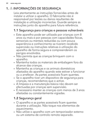 1. INFORMAÇÕES DE SEGURANÇA
Leia atentamente as instruções fornecidas antes de
instalar e utilizar o aparelho. O fabricante não é
responsável por lesões ou danos resultantes de
instalação e utilização incorrectas. Guarde sempre as
instruções junto do aparelho para futura referência.
1.1 Segurança para crianças e pessoas vulneráveis
• Este aparelho pode ser utilizado por crianças com 8
anos ou mais e por pessoas com capacidades físicas,
sensoriais ou mentais reduzidas ou com pouca
experiência e conhecimento se tiverem recebido
supervisão ou instruções relativas à utilização do
aparelho de forma segura e compreenderem os
perigos envolvidos.
• Não permita que as crianças brinquem com o
aparelho.
• Mantenha todos os materiais de embalagem fora do
alcance das crianças.
• Mantenha as crianças e os animais domésticos
afastados do aparelho quando este estiver a funcionar
ou a arrefecer. As partes acessíveis ficam quentes.
• Se o aparelho tiver um dispositivo de segurança para
crianças, recomendamos que o active.
• A limpeza e a manutenção básica não devem ser
efectuadas por crianças sem supervisão.
• É necessário manter as crianças com menos de 3 anos
afastadas ou constantemente vigiadas.
1.2 Segurança geral
• O aparelho e as partes acessíveis ficam quentes
durante a utilização. Não toque nos elementos de
aquecimento.
• Não utilize o aparelho com um temporizador externo
ou um sistema de controlo remoto separado.
www.aeg.com22
 