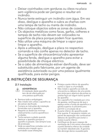• Deixar cozinhados com gorduras ou óleos na placa
sem vigilância pode ser perigoso e resultar em
incêndio.
• Nunca tente extinguir um incêndio com água. Em vez
disso, desligue o aparelho e cubra as chamas com
uma tampa de tacho ou manta de incêndio.
• Não coloque objectos sobre as zonas de cozedura.
• Os objectos metálicos como facas, garfos, colheres e
tampas de tacho não devem ser colocados na
superfície da placa porque podem ficar quentes.
• Não utilize uma máquina de limpar a vapor para
limpar o aparelho.
• Após a utilização, desligue a placa no respectivo
comando e não confie apenas no detector de tacho.
• Se a superfície de vitrocerâmica/vidro apresentar
alguma fenda, desligue o aparelho para evitar a
possibilidade de choque eléctrico.
• Se o cabo de alimentação estiver danificado, deve ser
substituído pelo fabricante, por um agente de
assistência autorizado ou por uma pessoa igualmente
qualificada, para evitar perigos.
2. INSTRUÇÕES DE SEGURANÇA
2.1 Instalação
ADVERTÊNCIA!
A instalação deste aparelho
tem de ser efectuada por
uma pessoa qualificada.
• Remova toda a embalagem.
• Não instale nem utilize o aparelho se
ele estiver danificado.
• Cumpra as instruções de instalação
fornecidas com o aparelho.
• Respeite as distâncias mínimas
relativamente a outros aparelhos e
unidades.
• Tenha sempre cuidado quando
deslocar o aparelho porque o
aparelho é pesado. Use sempre luvas
de protecção.
• Vede as superfícies cortadas com um
vedante para impedir que a
humidade cause dilatações.
• Proteja a parte inferior do aparelho
contra o vapor e a humidade.
• Não instale o aparelho ao lado de
uma porta ou debaixo de uma janela.
Isso evita que a abertura de portas ou
janelas faça cair algum tacho quente
do aparelho.
• Se o aparelho for instalado por cima
de gavetas, certifique-se de que o
espaço entre o fundo do aparelho e a
gaveta superior é suficiente para
permitir a circulação de ar.
• A parte inferior do aparelho pode
ficar quente. É necessário instalar um
painel de separação não combustível
debaixo do aparelho para evitar o
acesso à parte inferior.
• Certifique-se de que o espaço de
ventilação de 2 mm entre a bancada e
a parte dianteira inferior da unidade
se mantém desobstruído. A garantia
não abrange danos causados pela
PORTUGUÊS 23
 