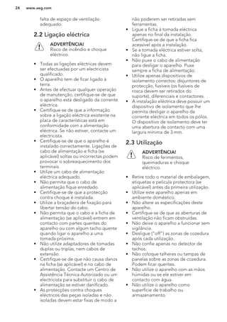 falta de espaço de ventilação
adequado.
2.2 Ligação eléctrica
ADVERTÊNCIA!
Risco de incêndio e choque
eléctrico.
• Todas as ligações eléctricas devem
ser efectuadas por um electricista
qualificado.
• O aparelho tem de ficar ligado à
terra.
• Antes de efectuar qualquer operação
de manutenção, certifique-se de que
o aparelho está desligado da corrente
eléctrica.
• Certifique-se de que a informação
sobre a ligação eléctrica existente na
placa de características está em
conformidade com a alimentação
eléctrica. Se não estiver, contacte um
electricista.
• Certifique-se de que o aparelho é
instalado correctamente. Ligações de
cabo de alimentação e ficha (se
aplicável) soltas ou incorrectas podem
provocar o sobreaquecimento dos
terminais.
• Utilize um cabo de alimentação
eléctrica adequado.
• Não permita que o cabo de
alimentação fique enredado.
• Certifique-se de que a protecção
contra choque é instalada.
• Utilize a braçadeira de fixação para
libertar tensão do cabo.
• Não permita que o cabo e a ficha de
alimentação (se aplicável) entrem em
contacto com partes quentes do
aparelho ou com algum tacho quente
quando ligar o aparelho a uma
tomada próxima.
• Não utilize adaptadores de tomadas
duplas ou triplas, nem cabos de
extensão.
• Certifique-se de que não causa danos
na ficha (se aplicável) e no cabo de
alimentação. Contacte um Centro de
Assistência Técnica Autorizado ou um
electricista para substituir o cabo de
alimentação se estiver danificado.
• As protecções contra choques
eléctricos das peças isoladas e não
isoladas devem estar fixas de modo a
não poderem ser retiradas sem
ferramentas.
• Ligue a ficha à tomada eléctrica
apenas no final da instalação.
Certifique-se de que a ficha fica
acessível após a instalação.
• Se a tomada eléctrica estiver solta,
não ligue a ficha.
• Não puxe o cabo de alimentação
para desligar o aparelho. Puxe
sempre a ficha de alimentação.
• Utilize apenas dispositivos de
isolamento correctos: disjuntores de
protecção, fusíveis (os fusíveis de
rosca devem ser retirados do
suporte), diferenciais e contactores.
• A instalação eléctrica deve possuir um
dispositivo de isolamento que lhe
permita desligar o aparelho da
corrente eléctrica em todos os pólos.
O dispositivo de isolamento deve ter
uma abertura de contacto com uma
largura mínima de 3 mm.
2.3 Utilização
ADVERTÊNCIA!
Risco de ferimentos,
queimaduras e choque
eléctrico.
• Retire todo o material de embalagem,
etiquetas e película protectora (se
aplicável) antes da primeira utilização.
• Utilize este aparelho apenas em
ambiente doméstico.
• Não altere as especificações deste
aparelho.
• Certifique-se de que as aberturas de
ventilação não ficam obstruídas.
• Não deixe o aparelho a funcionar sem
vigilância.
• Desligue (“off”) as zonas de cozedura
após cada utilização.
• Não confie apenas no detector de
tachos.
• Não coloque talheres ou tampas de
panelas sobre as zonas de cozedura.
Podem ficar quentes.
• Não utilize o aparelho com as mãos
húmidas ou se ele estiver em
contacto com água.
• Não utilize o aparelho como
superfície de trabalho ou
armazenamento.
www.aeg.com24
 