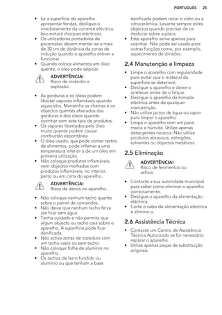 • Se a superfície do aparelho
apresentar fendas, desligue-o
imediatamente da corrente eléctrica.
Isso evitará choques eléctricos.
• Os utilizadores portadores de
pacemaker devem manter-se a mais
de 30 cm de distância da zonas de
indução quando o aparelho estiver a
funcionar.
• Quando coloca alimentos em óleo
quente, o óleo pode salpicar.
ADVERTÊNCIA!
Risco de incêndio e
explosão.
• As gorduras e os óleos podem
libertar vapores inflamáveis quando
aquecidos. Mantenha as chamas e os
objectos quentes afastados das
gorduras e dos óleos quando
cozinhar com este tipo de produtos.
• Os vapores libertados pelo óleo
muito quente podem causar
combustão espontânea.
• O óleo usado, que pode conter restos
de alimentos, pode inflamar a uma
temperatura inferior à de um óleo em
primeira utilização.
• Não coloque produtos inflamáveis,
nem objectos molhados com
produtos inflamáveis, no interior,
perto ou em cima do aparelho.
ADVERTÊNCIA!
Risco de danos no aparelho.
• Não coloque nenhum tacho quente
sobre o painel de comandos.
• Não deixe que nenhum tacho ferva
até ficar sem água.
• Tenha cuidado e não permita que
algum objecto ou tacho caia sobre o
aparelho. A superfície pode ficar
danificada.
• Não active zonas de cozedura com
um tacho vazio ou sem tacho.
• Não coloque folha de alumínio no
aparelho.
• Os tachos de ferro fundido ou
alumínio ou que tenham a base
danificada podem riscar o vidro ou a
vitrocerâmica. Levante sempre estes
objectos quando precisar de os
deslocar sobre a placa.
• Este aparelho serve apenas para
cozinhar. Não pode ser usado para
outras funções como, por exemplo,
aquecimento de divisões.
2.4 Manutenção e limpeza
• Limpe o aparelho com regularidade
para evitar que o material da
superfície se deteriore.
• Desligue o aparelho e deixe-o
arrefecer antes de o limpar.
• Desligue o aparelho da tomada
eléctrica antes de qualquer
manutenção.
• Não utilize jactos de água ou vapor
para limpar o aparelho.
• Limpe o aparelho com um pano
macio e húmido. Utilize apenas
detergentes neutros. Não utilize
produtos abrasivos, esfregões,
solventes ou objectos metálicos.
2.5 Eliminação
ADVERTÊNCIA!
Risco de ferimentos ou
asfixia.
• Contacte a sua autoridade municipal
para saber como eliminar o aparelho
correctamente.
• Desligue o aparelho da alimentação
eléctrica.
• Corte o cabo de alimentação eléctrica
e elimine-o.
2.6 Assistência Técnica
• Contacte um Centro de Assistência
Técnica Autorizado se for necessário
reparar o aparelho.
• Utilize apenas peças de substituição
originais.
PORTUGUÊS 25
 