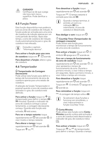 CUIDADO!
Certifique-se de que a pega
não toca nem risca a
superfície. Pode danificar a
placa.
4.5 Função Power
Esta função disponibiliza mais potência
para as zonas de cozedura de indução. A
função pode ser activada para uma zona
de cozedura de indução apenas por um
curto período de tempo. Após esse
tempo, a zona de cozedura de indução
muda automaticamente para o grau de
cozedura mais elevado.
Consulte o capítulo
“Informação técnica”.
Para activar a função para uma zona
de cozedura: toque em . acende.
Para desactivar a função: altere o grau
de cozedura.
4.6 Temporizador
Temporizador da Contagem
Decrescente
Pode utilizar esta função para definir o
tempo de funcionamento da zona de
cozedura apenas para uma sessão de
cozedura.
A selecção da função Temporizador é
possível quando a zona de cozedura está
activada e o grau de cozedura está
definido.
Para activar a função: toque no do
temporizador para definir o tempo (00 -
99 minutos). Quando o indicador da
zona de cozedura começar a piscar
lentamente, a contagem decrescente
começa. Quando esta função está
activada, está aceso.
Para ver o tempo restante: toque
repetidamente em até acender . O
visor mostra o tempo restante.
Para alterar o tempo: toque
repetidamente em até acender .
Toque em ou .
Para desactivar a função: toque
repetidamente em até acender .
Toque em . O tempo restante é
contado para trás até 00.
Quando o tempo terminar, é
emitido um som e a
indicação 00 fica
intermitente. A zona de
cozedura é desactivada.
Para desligar o som: toque em .
CountUp Timer (Temporizador da
contagem crescente)
Pode utilizar esta função para
monitorizar o tempo de funcionamento
de uma zona de cozedura.
Para activar a função: toque em . O
símbolo apaga-se e acende-se.
Para ver o tempo de funcionamento
da zona de cozedura: toque
repetidamente em até acender . O
visor apresenta o tempo de
funcionamento da zona. Durante o
primeiro minuto, o visor indica o tempo
em segundos. Após o primeiro minuto, o
visor indica o tempo em minutos.
Para desactivar a função: toque
repetidamente em até acender .
Toque em . O símbolo apaga-se e
acende-se.
Para reinicializar a função: toque em
. A contagem de tempo volta a 00.
Se estiverem duas funções a
funcionar em simultâneo, o
visor indica primeiro a
função CountUp Timer.
Conta-Minutos
Pode utilizar esta função como Conta-
Minutos quando a placa está activada e
a zona de cozedura está desactivada (o
indicador de grau de cozedura indica
).
Para activar a função: toque em .
Toque em ou do temporizador
para definir o tempo. Quando o tempo
PORTUGUÊS 29
 