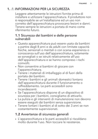 1. INFORMAZIONI PER LA SICUREZZA
Leggere attentamente le istruzioni fornite prima di
installare e utilizzare l'apparecchiatura. Il produttore non
è responsabile se un'installazione ed un uso non
corretto dell'apparecchiatura provocano lesioni e danni.
Tenere sempre le istruzioni a portata di mano come
riferimento futuro.
1.1 Sicurezza dei bambini e delle persone
vulnerabili
• Questa apparecchiatura può essere usata da bambini
a partire dagli 8 anni e da adulti con limitate capacità
fisiche, sensoriali o mentali o con scarsa esperienza o
conoscenza sull'uso dell'apparecchiatura, solamente
se sorvegliati o se istruiti relativamente all'uso
dell'apparecchiatura e se hanno compreso i rischi
coinvolti.
• Non consentire ai bambini di giocare con
l'apparecchiatura.
• Tenere i materiali di imballaggio al di fuori della
portata dei bambini.
• Tenere i bambini e gli animali domestici lontano
dall'apparecchiatura durante il funzionamento o
raffreddamento. Le parti accessibili sono
incandescenti.
• Se l’apparecchiatura dispone di un dispositivo di
sicurezza per i bambini, consigliamo di attivarlo.
• La pulizia e gli interventi di manutenzione non devono
essere eseguiti dai bambini senza supervisione.
• Tenere lontani i bambini al di sotto dei 3 anni se non
costantemente supervisionati.
1.2 Avvertenze di sicurezza generali
• L'apparecchiatura e le parti accessibili si riscaldano
molto durante l'uso. Non toccare le resistenze.
ITALIANO 3
 