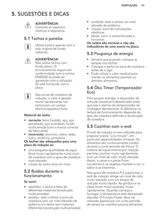 5. SUGESTÕES E DICAS
ADVERTÊNCIA!
Consulte os capítulos
relativos à segurança.
5.1 Tachos e panelas
Utilize a placa apenas com o
wok original de fundo
redondo.
ADVERTÊNCIA!
Não utilize tachos com
fundo plano. O
funcionamento seguro em
conformidade com a norma
EN60335 só pode ser
garantido com a utilização
do wok fornecido com a
placa.
Nas zonas de cozedura de
indução, o calor é gerado
muito rapidamente nos
tachos por um campo
electromagnético forte.
Material do tacho
• correcto: ferro fundido, aço, aço
esmaltado, aço inoxidável, fundo
multicamada (com a marca correcta
do fabricante).
• incorrecto: alumínio, cobre, latão,
vidro, cerâmica, porcelana.
Os tachos são adequados para uma
placa de indução se:
• uma pequena quantidade de água
ferve muito rapidamente numa zona
de cozedura com o grau de cozedura
mais elevado.
• a base do tacho atrai um íman.
5.2 Ruídos durante o
funcionamento
Se ouvir:
• estalidos: o tacho é feito de
diferentes materiais (construção
multicamadas).
• assobio: está a utilizar a zona de
cozedura com um nível elevado de
potência e o tacho tem materiais
diferentes (construção multicamadas).
• zumbido: está a utilizar um nível
elevado de potência.
• cliques: sons de comutações
eléctricas.
• sibilar, zunir: a ventoinha está a
funcionar.
Os ruídos são normais e não são
indicadores de uma avaria na placa.
5.3 Poupança de energia
• Sempre que possível, coloque as
tampas nos tachos.
• Coloque o tacho na zona de cozedura
antes de a ligar.
• Pode utilizar o calor residual para
manter os alimentos quentes ou
derreter alimentos.
5.4 Öko Timer (Temporizador
Eco)
Para poupar energia, o aquecedor da
zona de cozedura é desactivado antes
que soe o alarme do temporizador da
contagem decrescente. A diferença no
tempo de funcionamento depende do
grau de cozedura definido e da duração
da cozedura.
5.5 Cozinhar com o wok
O wok de indução é mais indicado para
preparar pratos “a la minute”, em
particular especialidades chinesas. Os
alimentos são continuamente virados
durante o curto período de fritura. O
sistema de aquecimento por indução
permite cozinhar muito rapidamente
com um nível de calor muito elevado.
Assim, a carne e o peixe ficam
suculentos e os vegetais mantêm a cor, o
sabor e as vitaminas.
Nos graus de cozedura 9 e superiores, o
wok de indução atinge um nível de calor
muito elevado com um tempo de
reacção muito rápido. As gordura e os
óleos ficam muito quentes, muito
rapidamente. Quando começa a
fumegar, a temperatura está demasiado
elevada. O Função Power deve ser
utilizado apenas por um curto período
de tempo se cozinhar poucos alimentos
PORTUGUÊS 31
 