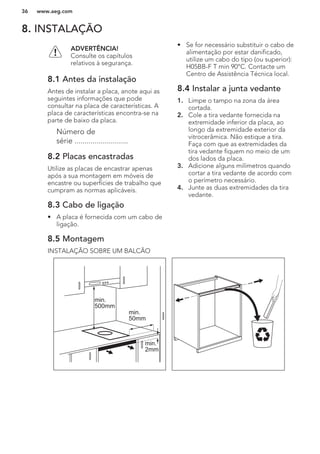 8. INSTALAÇÃO
ADVERTÊNCIA!
Consulte os capítulos
relativos à segurança.
8.1 Antes da instalação
Antes de instalar a placa, anote aqui as
seguintes informações que pode
consultar na placa de características. A
placa de características encontra-se na
parte de baixo da placa.
Número de
série ...........................
8.2 Placas encastradas
Utilize as placas de encastrar apenas
após a sua montagem em móveis de
encastre ou superfícies de trabalho que
cumpram as normas aplicáveis.
8.3 Cabo de ligação
• A placa é fornecida com um cabo de
ligação.
• Se for necessário substituir o cabo de
alimentação por estar danificado,
utilize um cabo do tipo (ou superior):
H05BB-F T min 90°C. Contacte um
Centro de Assistência Técnica local.
8.4 Instalar a junta vedante
1. Limpe o tampo na zona da área
cortada.
2. Cole a tira vedante fornecida na
extremidade inferior da placa, ao
longo da extremidade exterior da
vitrocerâmica. Não estique a tira.
Faça com que as extremidades da
tira vedante fiquem no meio de um
dos lados da placa.
3. Adicione alguns milímetros quando
cortar a tira vedante de acordo com
o perímetro necessário.
4. Junte as duas extremidades da tira
vedante.
8.5 Montagem
INSTALAÇÃO SOBRE UM BALCÃO
min.
50mm
min.
500mm
min.
2mm
www.aeg.com36
 