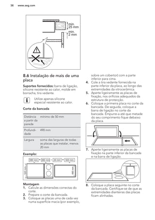 min.
25 mm
min.
2 mm
8.6 Instalação de mais de uma
placa
Suportes fornecidos: barra de ligação,
silicone resistente ao calor, molde em
borracha, tira vedante.
Utilize apenas silicone
especial resistente ao calor.
Corte da bancada
Distância
a partir da
parede
mínimo de 50 mm
Profundi-
dade
490 mm
Largura soma das larguras de todas
as placas que instalar, menos
20 mm
Exemplo:
580 mm
520mm
490mm
360 mm+ - =20 mm 920 mm
Montagem
1. Calcule as dimensões correctas do
corte.
2. Prepare o corte da bancada.
3. Coloque as placas uma de cada vez
numa superfície macia (por exemplo,
sobre um cobertor) com a parte
inferior para cima.
4. Cole a tira vedante fornecida na
parte inferior da placa, ao longo das
extremidades da vitrocerâmica.
5. Aperte ligeiramente as placas de
fixação, nos orifícios adequados da
estrutura de protecção.
6. Coloque a primeira placa no corte da
bancada. De seguida, coloque a
barra de ligação no corte da
bancada. Empurre-a até que metade
do seu comprimento fique debaixo
da placa.
7. Aperte ligeiramente as placas de
fixação na parte inferior da bancada
e na barra de ligação.
8. Coloque a placa seguinte no corte
da bancada. Certifique-se de que as
extremidades dianteiras das placas
ficam alinhadas.
www.aeg.com38
 