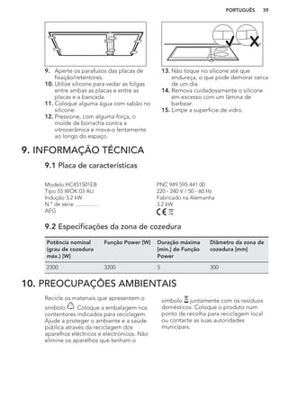 9. Aperte os parafusos das placas de
fixação/retentores.
10. Utilize silicone para vedar as folgas
entre ambas as placas e entre as
placas e a bancada.
11. Coloque alguma água com sabão no
silicone.
12. Pressione, com alguma força, o
molde de borracha contra a
vitrocerâmica e mova-o lentamente
ao longo do espaço.
13. Não toque no silicone até que
endureça, o que pode demorar cerca
de um dia.
14. Remova cuidadosamente o silicone
em excesso com um lâmina de
barbear.
15. Limpe a superfície de vidro.
9. INFORMAÇÃO TÉCNICA
9.1 Placa de características
Modelo HC451501EB PNC 949 595 441 00
Tipo 55 WOK 03 AU 220 - 240 V / 50 - 60 Hz
Indução 3.2 kW Fabricado na Alemanha
N.º de série ................. 3.2 kW
AEG
9.2 Especificações da zona de cozedura
Potência nominal
(grau de cozedura
máx.) [W]
Função Power [W] Duração máxima
[min.] de Função
Power
Diâmetro da zona de
cozedura [mm]
2300 3200 5 300
10. PREOCUPAÇÕES AMBIENTAIS
Recicle os materiais que apresentem o
símbolo . Coloque a embalagem nos
contentores indicados para reciclagem.
Ajude a proteger o ambiente e a saúde
pública através da reciclagem dos
aparelhos eléctricos e electrónicos. Não
elimine os aparelhos que tenham o
símbolo juntamente com os resíduos
domésticos. Coloque o produto num
ponto de recolha para reciclagem local
ou contacte as suas autoridades
municipais.
PORTUGUÊS 39
 