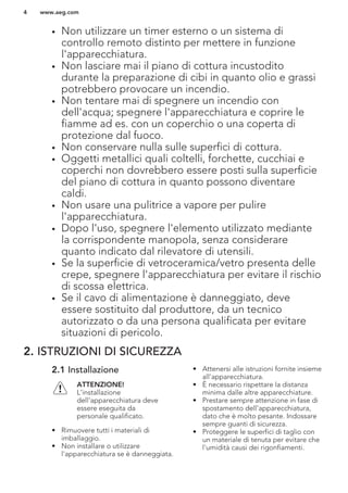 • Non utilizzare un timer esterno o un sistema di
controllo remoto distinto per mettere in funzione
l'apparecchiatura.
• Non lasciare mai il piano di cottura incustodito
durante la preparazione di cibi in quanto olio e grassi
potrebbero provocare un incendio.
• Non tentare mai di spegnere un incendio con
dell'acqua; spegnere l'apparecchiatura e coprire le
fiamme ad es. con un coperchio o una coperta di
protezione dal fuoco.
• Non conservare nulla sulle superfici di cottura.
• Oggetti metallici quali coltelli, forchette, cucchiai e
coperchi non dovrebbero essere posti sulla superficie
del piano di cottura in quanto possono diventare
caldi.
• Non usare una pulitrice a vapore per pulire
l'apparecchiatura.
• Dopo l'uso, spegnere l'elemento utilizzato mediante
la corrispondente manopola, senza considerare
quanto indicato dal rilevatore di utensili.
• Se la superficie di vetroceramica/vetro presenta delle
crepe, spegnere l'apparecchiatura per evitare il rischio
di scossa elettrica.
• Se il cavo di alimentazione è danneggiato, deve
essere sostituito dal produttore, da un tecnico
autorizzato o da una persona qualificata per evitare
situazioni di pericolo.
2. ISTRUZIONI DI SICUREZZA
2.1 Installazione
ATTENZIONE!
L’installazione
dell'apparecchiatura deve
essere eseguita da
personale qualificato.
• Rimuovere tutti i materiali di
imballaggio.
• Non installare o utilizzare
l'apparecchiatura se è danneggiata.
• Attenersi alle istruzioni fornite insieme
all'apparecchiatura.
• È necessario rispettare la distanza
minima dalle altre apparecchiature.
• Prestare sempre attenzione in fase di
spostamento dell'apparecchiatura,
dato che è molto pesante. Indossare
sempre guanti di sicurezza.
• Proteggere le superfici di taglio con
un materiale di tenuta per evitare che
l'umidità causi dei rigonfiamenti.
www.aeg.com4
 
