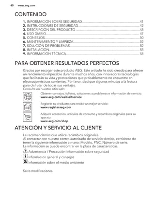 CONTENIDO
1. INFORMACIÓN SOBRE SEGURIDAD...................................................................41
2. INSTRUCCIONES DE SEGURIDAD....................................................................... 42
3. DESCRIPCIÓN DEL PRODUCTO...........................................................................45
4. USO DIARIO............................................................................................................ 47
5. CONSEJOS..............................................................................................................50
6. MANTENIMIENTO Y LIMPIEZA.............................................................................52
7. SOLUCIÓN DE PROBLEMAS.................................................................................52
8. INSTALACIÓN.........................................................................................................55
9. INFORMACIÓN TÉCNICA..................................................................................... 58
PARA OBTENER RESULTADOS PERFECTOS
Gracias por escoger este producto AEG. Este artículo ha sido creado para ofrecer
un rendimiento impecable durante muchos años, con innovadoras tecnologías
que facilitarán su vida y prestaciones que probablemente no encuentre en
electrodomésticos corrientes. Por favor, dedique algunos minutos a la lectura
para disfrutar de todas sus ventajas.
Consulte en nuestro sitio web:
Obtener consejos, folletos, soluciones a problemas e información de servicio:
www.aeg.com/webselfservice
Registrar su producto para recibir un mejor servicio:
www.registeraeg.com
Adquirir accesorios, artículos de consumo y recambios originales para su
aparato:
www.aeg.com/shop
ATENCIÓN Y SERVICIO AL CLIENTE
Le recomendamos que utilice recambios originales.
Al contactar con nuestro centro autorizado de servicio técnico, cerciórese de
tener la siguiente información a mano: Modelo, PNC, Número de serie.
La información se puede encontrar en la placa de características.
Advertencia / Precaución-Información sobre seguridad
Información general y consejos
Información sobre el medio ambiente
Salvo modificaciones.
www.aeg.com40
 