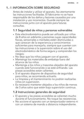 1. INFORMACIÓN SOBRE SEGURIDAD
Antes de instalar y utilizar el aparato, lea atentamente
las instrucciones facilitadas. El fabricante no se hace
responsable de los daños y lesiones causados por una
instalación y uso incorrectos. Guarde siempre las
instrucciones junto con el aparato para futuras
consultas.
1.1 Seguridad de niños y personas vulnerables
• Este electrodoméstico puede ser utilizado por niños
de 8 años en adelante y personas cuyas capacidades
físicas, sensoriales o mentales estén disminuidas o
que carezcan de la experiencia y conocimientos
suficientes para manejarlo, siempre que cuenten con
las instrucciones o la supervisión sobre el uso del
electrodoméstico de forma segura y comprendan los
riesgos.
• No deje que los niños jueguen con el aparato.
• Mantenga los materiales de embalaje fuera del
alcance de los niños.
• Mantenga a los niños y mascotas alejados del aparato
cuando esté funcionando o se esté enfriando. Las
piezas accesibles están calientes.
• Si el aparato dispone de dispositivo de seguridad
para niños, se recomienda activarlo.
• La limpieza y el mantenimiento no podrán realizarlas
niños sin supervisión.
• Es necesario mantener alejados a los niños de menos
de 3 años salvo que estén bajo supervisión continua.
1.2 Instrucciones generales de seguridad
• El aparato y las piezas accesibles se calientan mucho
durante el funcionamiento. No toque las resistencias.
• No accione el aparato con un temporizador externo ni
con un sistema de mando a distancia independiente.
ESPAÑOL 41
 