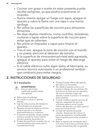 • Cocinar con grasa o aceite sin estar presente puede
resultar peligroso, ya que podría ocasionarse un
incendio.
• Nunca intente apagar un fuego con agua; apague el
aparato y cubra la llama con una tapa o una manta
ignífuga.
• No utilice las superficies de cocción para almacenar
alimentos.
• No deje objetos metálicos, como cuchillos, tenedores,
cucharas o tapas sobre la superficie de cocción para
evitar que se calienten.
• No utilice un limpiador a vapor para limpiar el
aparato.
• Tras el uso, apague la zona de cocción con el mando
y no preste atención al detector de tamaño.
• Si la superficie de vitrocerámica/cristal está agrietada,
apague el aparato para evitar el riesgo de descarga
eléctrica.
• Si el cable eléctrico sufre algún daño, el fabricante, su
servicio técnico autorizado o un profesional tendrán
que cambiarlo para evitar riesgos.
2. INSTRUCCIONES DE SEGURIDAD
2.1 Instalación
ADVERTENCIA!
Solo un electricista
cualificado puede instalar
este aparato.
• Retire todo el embalaje
• No instale ni utilice un aparato
dañado.
• Siga las instrucciones de instalación
suministradas con el aparato.
• Respete siempre la distancia mínima
entre el aparato y los demás
electrodomésticos y mobiliario.
• El aparato es pesado, tenga cuidado
siempre cuando lo mueva. Utilice
siempre guantes de protección.
• Proteja las superficies cortadas con un
material sellante para evitar que la
humedad las hinche.
• Proteja la parte inferior del aparato
del vapor y la humedad.
• No instale el aparato junto a una
puerta ni debajo de una ventana. De
esta forma se evita que los utensilios
de cocina calientes caigan del
aparato cuando la puerta o la ventana
estén abiertas.
• Cuando instale el aparato encima de
cajones, asegúrese de que hay
suficiente espacio entre la parte
inferior del aparato y el cajón superior
para que circule el aire.
• La base del aparato se puede
calentar. Asegúrese de colocar un
panel de separación incombustible
bajo el aparato para evitar acceder a
la base.
• Deje un espacio de ventilación de 2
mm entre la encimera y el frente de la
unidad situada bajo ella. La garantía
www.aeg.com42
 
