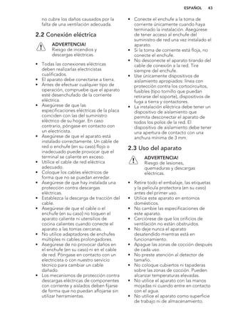no cubre los daños causados por la
falta de una ventilación adecuada.
2.2 Conexión eléctrica
ADVERTENCIA!
Riesgo de incendios y
descargas eléctricas.
• Todas las conexiones eléctricas
deben realizarlas electricistas
cualificados.
• El aparato debe conectarse a tierra.
• Antes de efectuar cualquier tipo de
operación, compruebe que el aparato
esté desenchufado de la corriente
eléctrica.
• Asegúrese de que las
especificaciones eléctricas de la placa
coinciden con las del suministro
eléctrico de su hogar. En caso
contrario, póngase en contacto con
un electricista.
• Asegúrese de que el aparato está
instalado correctamente. Un cable de
red o enchufe (en su caso) flojo o
inadecuado puede provocar que el
terminal se caliente en exceso.
• Utilice el cable de red eléctrica
adecuado.
• Coloque los cables eléctricos de
forma que no se puedan enredar.
• Asegúrese de que hay instalada una
protección contra descargas
eléctricas.
• Establezca la descarga de tracción del
cable.
• Asegúrese de que el cable o el
enchufe (en su caso) no toquen el
aparato caliente ni utensilios de
cocina calientes cuando conecte el
aparato a las tomas cercanas.
• No utilice adaptadores de enchufes
múltiples ni cables prolongadores.
• Asegúrese de no provocar daños en
el enchufe (en su caso) ni en el cable
de red. Póngase en contacto con un
electricista o con nuestro servicio
técnico para cambiar un cable
dañado.
• Los mecanismos de protección contra
descargas eléctricas de componentes
con corriente y aislados deben fijarse
de forma que no puedan aflojarse sin
utilizar herramientas.
• Conecte el enchufe a la toma de
corriente únicamente cuando haya
terminado la instalación. Asegúrese
de tener acceso al enchufe del
suministro de red una vez instalado el
aparato.
• Si la toma de corriente está floja, no
conecte el enchufe.
• No desconecte el aparato tirando del
cable de conexión a la red. Tire
siempre del enchufe.
• Use únicamente dispositivos de
aislamiento apropiados: línea con
protección contra los cortocircuitos,
fusibles (tipo tornillo que puedan
retirarse del soporte), dispositivos de
fuga a tierra y contactores.
• La instalación eléctrica debe tener un
dispositivo de aislamiento que
permita desconectar el aparato de
todos los polos de la red. El
dispositivo de aislamiento debe tener
una apertura de contacto con una
anchura mínima de 3 mm.
2.3 Uso del aparato
ADVERTENCIA!
Riesgo de lesiones,
quemaduras y descargas
eléctricas.
• Retire todo el embalaje, las etiquetas
y la película protectora (en su caso)
antes del primer uso.
• Utilice este aparato en entornos
domésticos.
• No cambie las especificaciones de
este aparato.
• Cerciórese de que los orificios de
ventilación no están obstruidos.
• No deje nunca el aparato
desatendido mientras está en
funcionamiento.
• Apague las zonas de cocción después
de cada uso.
• No preste atención al detector de
tamaño.
• No coloque cubiertos ni tapaderas
sobre las zonas de cocción. Pueden
alcanzar temperaturas elevadas.
• No utilice el aparato con las manos
mojadas ni cuando entre en contacto
con el agua.
• No utilice el aparato como superficie
de trabajo ni de almacenamiento.
ESPAÑOL 43
 