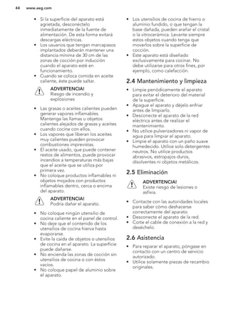 • Si la superficie del aparato está
agrietada, desconéctelo
inmediatamente de la fuente de
alimentación. De esta forma evitará
descargas eléctricas.
• Los usuarios que tengan marcapasos
implantados deberán mantener una
distancia mínima de 30 cm de las
zonas de cocción por inducción
cuando el aparato esté en
funcionamiento.
• Cuando se coloca comida en aceite
caliente, éste puede saltar.
ADVERTENCIA!
Riesgo de incendio y
explosiones
• Las grasas o aceites calientes pueden
generar vapores inflamables.
Mantenga las llamas u objetos
calientes alejados de grasas y aceites
cuando cocine con ellos.
• Los vapores que liberan los aceites
muy calientes pueden provocar
combustiones imprevistas.
• El aceite usado, que puede contener
restos de alimentos, puede provocar
incendios a temperaturas más bajas
que el aceite que se utiliza por
primera vez.
• No coloque productos inflamables ni
objetos mojados con productos
inflamables dentro, cerca o encima
del aparato.
ADVERTENCIA!
Podría dañar el aparato.
• No coloque ningún utensilio de
cocina caliente en el panel de control.
• No deje que el contenido de los
utensilios de cocina hierva hasta
evaporarse.
• Evite la caída de objetos o utensilios
de cocina en el aparato. La superficie
puede dañarse.
• No encienda las zonas de cocción sin
utensilios de cocina o con éstos
vacíos.
• No coloque papel de aluminio sobre
el aparato.
• Los utensilios de cocina de hierro o
aluminio fundido, o que tengan la
base dañada, pueden arañar el cristal
o la vitrocerámica. Levante siempre
estos objetos cuando tenga que
moverlos sobre la superficie de
cocción.
• Este aparato está diseñado
exclusivamente para cocinar. No
debe utilizarse para otros fines, por
ejemplo, como calefacción.
2.4 Mantenimiento y limpieza
• Limpie periódicamente el aparato
para evitar el deterioro del material
de la superficie.
• Apague el aparato y déjelo enfriar
antes de limpiarlo.
• Desconecte el aparato de la red
eléctrica antes de realizar el
mantenimiento.
• No utilice pulverizadores ni vapor de
agua para limpiar el aparato.
• Limpie el aparato con un paño suave
humedecido. Utilice solo detergentes
neutros. No utilice productos
abrasivos, estropajos duros,
disolventes ni objetos metálicos.
2.5 Eliminación
ADVERTENCIA!
Existe riesgo de lesiones o
asfixia.
• Contacte con las autoridades locales
para saber cómo deshacerse
correctamente del aparato.
• Desconecte el aparato de la red.
• Corte el cable de conexión a la red y
deséchelo.
2.6 Asistencia
• Para reparar el aparato, póngase en
contacto con un centro de servicio
autorizado.
• Utilice solamente piezas de recambio
originales.
www.aeg.com44
 