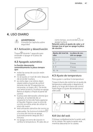 4. USO DIARIO
ADVERTENCIA!
Consulte los capítulos sobre
seguridad.
4.1 Activación y desactivación
Toque durante 1 segundo para
encender o apagar el la placa de
cocción.
4.2 Apagado automático
La función desconecta
automáticamente la placa siempre
que:
• todas las zonas de cocción están
apagadas,
• no se ajusta un nivel de calor después
de encender la placa,
• se vierte algo o se coloca algún
objeto sobre el panel de control
durante más de 10 segundos (un
recipiente, un trapo, etc.). Se emite
una señal acústica y la placa se apaga.
Retire el objeto o limpie el panel de
control.
• la placa está demasiado caliente (por
ejemplo, el contenido de un
recipiente ha hervido hasta agotarse
el líquido). Espere a que la zona de
cocción se enfríe antes de utilizar la
placa de nuevo.
• está utilizando utensilios de cocina no
adecuados. Se ilumina el símbolo
y la zona de cocción se apaga
automáticamente después de 2
minutos.
• no apaga una zona de cocción ni
cambia la temperatura. Al cabo de un
cierto tiempo, se enciende y se
apaga la placa.
Relación entre el ajuste de calor y el
tiempo tras el que se apaga la placa
de cocción:
Ajuste del nivel de
calor
La placa de coc-
ción se apaga.
, 1 - 3 6 horas
4 - 7 5 horas
8 - 9 4 horas
10 - 14 1,5 hora
4.3 Ajuste de temperatura
Para ajustar o cambiar la temperatura:
Toque la barra de control en el ajuste de
temperatura adecuado o desplace el
dedo a lo largo de la barra de control
hasta llegar al ajuste de temperatura
adecuado.
4.4 Uso del wok
Coloque cuidadosamente la sartén wok
en la cubeta. No agite la sartén wok
mientras descanse en la cubeta.
ESPAÑOL 47
 
