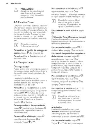 PRECAUCIÓN!
Asegúrese de no golpear ni
rayar la superficie con el
mango. La placa de cocción
podría dañarse.
4.5 Función Power
La función suministra potencia adicional
a las zonas de cocción por inducción, La
función puede activarse para la zona de
cocción por inducción solo un período
de tiempo limitado. Transcurrido ese
tiempo, la zona de cocción cambia
automáticamente al nivel de calor más
alto.
Consulte el capítulo
“Información técnica”.
Para activar la función de una zona de
cocción: toque . Se enciende .
Para desactivar la función: cambie el
ajuste de calor.
4.6 Temporizador
Temporizador
Puede utilizar esta función para ajustar el
tiempo que desee que funcione la zona
de cocción para un único proceso de
cocción.
La selección de la función del
temporizador puede realizarse contra la
zona de cocción está activa y se ha
ajustado el nivel de calor.
Para activar la función: toque la parte
del temporizador para programar el
tiempo ( 00 - 99 minutos). La cuenta
atrás comenzará cuando el indicador de
la zona de cocción parpadee más
lentamente. Cuando se activa esta
función, se ilumina.
Para comprobar el tiempo restante:
toque repetidamente, hasta que
se encienda. La pantalla muestra el
tiempo restante.
Para modificar el tiempo: toque
repetidamente, hasta que se
encienda. Toque o .
Para desactivar la función: toque
repetidamente, hasta que se
encienda. Toque . El tiempo restante
se sigue descontando hasta llegar a 00.
Cuando ha transcurrido el
tiempo, se activa la señal
acústica y 00 parpadea. Se
apaga la zona de cocción.
Para detener la señal acústica: toque
.
CountUp Timer (Tiempo de cocción)
Puede utilizar esta función para
supervisar el tiempo de funcionamiento
de la zona de cocción.
Para activar la función: toque . El
símbolo se apaga y se enciende.
Para ver el tiempo de funcionamiento
de la zona de cocción: toque
repetidamente, hasta que se
encienda. La pantalla muestra cuánto
tiempo funciona la zona. Durante el
primer minuto, la pantalla muestra el
tiempo en segundos. Después del
primer minuto, la pantalla muestra el
tiempo en minutos.
Para desactivar la función: toque
repetidamente, hasta que se
encienda. Toque . El símbolo se
apaga y se enciende.
Para reiniciar la función: toque . El
tiempo se sigue descontando hasta
llegar a 00.
Cuando se utilizan a la vez
dos funciones, la pantalla
muestra primero la función
CountUp Timer.
Avisador
Puede utilizar esta función como
Avisador mientras el aparato está
activado y la zona de cocción no
funciona (el ajuste de calor muestra ).
Para activar la función: toque .
Toque o del temporizador para
www.aeg.com48
 