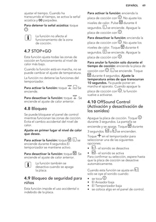 ajustar el tiempo. Cuando ha
transcurrido el tiempo, se activa la señal
acústica y 00 parpadea.
Para detener la señal acústica: toque
.
La función no afecta al
funcionamiento de la zona
de cocción.
4.7 STOP+GO
Esta función ajusta todas las zonas de
cocción en funcionamiento al nivel de
calor más bajo.
Cuando la función está en marcha, no se
puede cambiar el ajuste de temperatura.
La función no detiene las funciones del
temporizador.
Para activar la función: toque . Se
enciende.
Para desactivar la función: toque . Se
enciende el ajuste de calor anterior.
4.8 Bloqueo
Se puede bloquear el panel de control
mientras funcionan las zonas de cocción.
Evita el cambio accidental del nivel de
calor.
Ajuste en primer lugar el nivel de calor
que desee.
Para activar la función: toque . se
enciende durante 4 segundos.El
temporizador se mantiene activo.
Para desactivar la función: toque . Se
enciende el ajuste de calor anterior.
La función también se
desactiva cuando se apaga
la placa.
4.9 Bloqueo de seguridad para
niños
Esta función impide el uso accidental o
indebido de la placa.
Para activar la función: encienda la
placa de cocción con . No ajuste los
niveles de calor. Pulse durante 4
segundos. se enciende. Apague la
placa de cocción con .
Para desactivar la función: encienda la
placa de cocción con . No ajuste los
niveles de calor. Toque durante 4
segundos. se enciende. Apague la
placa de cocción con .
Para anular la función solo durante el
tiempo de cocción: encienda la placa de
cocción con . se enciende. Toque
durante 4 segundos. Ajuste la
temperatura antes de que transcurran
10 segundos. Ya puede poner en
marcha el aparato. Cuando apague la
placa de cocción con , la función
vuelve a activarse.
4.10 OffSound Control
(Activación y desactivación de
los sonidos)
Apague la placa de cocción. Toque
durante 3 segundos. La pantalla se
enciende y se apaga. Toque durante
3 segundos. o se encienden.
Toque en el temporizador para
seleccionar una de las siguientes
opciones:
• - el sonido se desactiva
• - el sonido se activa
Para confirmar su selección, espere hasta
que la placa de cocción se desactive
automáticamente.
Cuando esta función se ajusta en ,
solo se oye el sonido cuando:
• se toca
• El Avisador baja
• El Temporizador baja
• se coloca algo en el panel de control.
ESPAÑOL 49
 