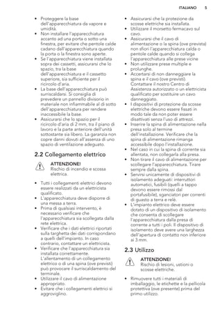 • Proteggere la base
dell'apparecchiatura da vapore e
umidità.
• Non installare l'apparecchiatura
accanto ad una porta o sotto una
finestra, per evitare che pentole calde
cadano dall'apparecchiatura quando
la porta o la finestra sono aperte.
• Se l'apparecchiatura viene installata
sopra dei cassetti, assicurarsi che lo
spazio, tra la base
dell'apparecchiatura e il cassetto
superiore, sia sufficiente per il
ricircolo d'aria.
• La base dell'apparecchiatura può
surriscaldarsi. Si consiglia di
prevedere un pannello divisorio in
materiale non infiammabile al di sotto
dell'apparecchiatura per rendere
inaccessibile la base.
• Assicurarsi che lo spazio per il
ricircolo d'aria di 2 mm, tra il piano di
lavoro e la parte anteriore dell'unità
sottostante sia libero. La garanzia non
copre danni dovuti all'assenza di uno
spazio di ventilazione adeguato.
2.2 Collegamento elettrico
ATTENZIONE!
Rischio di incendio e scossa
elettrica.
• Tutti i collegamenti elettrici devono
essere realizzati da un elettricista
qualificato.
• L'apparecchiatura deve disporre di
una messa a terra.
• Prima di qualsiasi intervento, è
necessario verificare che
l'apparecchiatura sia scollegata dalla
rete elettrica.
• Verificare che i dati elettrici riportati
sulla targhetta dei dati corrispondano
a quelli dell'impianto. In caso
contrario, contattare un elettricista.
• Verificare che l'apparecchiatura sia
installata correttamente.
L'allentamento di un collegamento
elettrico o di una spina (ove previsti)
può provocare il surriscaldamento del
terminale.
• Utilizzare il cavo di alimentazione
appropriato.
• Evitare che i collegamenti elettrici si
aggroviglino.
• Assicurarsi che la protezione da
scosse elettriche sia installata.
• Utilizzare il morsetto fermacavo sul
cavo.
• Assicurarsi che il cavo di
alimentazione o la spina (ove prevista)
non sfiori l'apparecchiatura calda o
pentole calde quando si collega
l'apparecchiatura alle prese vicine
• Non utilizzare prese multiple e
prolunghe.
• Accertarsi di non danneggiare la
spina e il cavo (ove previsti).
Contattare il nostro Centro di
Assistenza autorizzato o un elettricista
qualificato per sostituire un cavo
danneggiato.
• I dispositivi di protezione da scosse
elettriche devono essere fissati in
modo tale da non poter essere
disattivati senza l'uso di attrezzi.
• Inserire la spina di alimentazione nella
presa solo al termine
dell'installazione. Verificare che la
spina di alimentazione rimanga
accessibile dopo l'installazione.
• Nel caso in cui la spina di corrente sia
allentata, non collegarla alla presa.
• Non tirare il cavo di alimentazione per
scollegare l’apparecchiatura. Tirare
sempre dalla spina.
• Servirsi unicamente di dispositivi di
isolamento adeguati: interruttori
automatici, fusibili (quelli a tappo
devono essere rimossi dal
portafusibile), sganciatori per correnti
di guasto a terra e relè.
• L'impianto elettrico deve essere
dotato di un dispositivo di isolamento
che consenta di scollegare
l'apparecchiatura dalla presa di
corrente a tutti i poli. Il dispositivo di
isolamento deve avere una larghezza
dell'apertura di contatto non inferiore
ai 3 mm.
2.3 Utilizzo
ATTENZIONE!
Rischio di lesioni, ustioni o
scosse elettriche.
• Rimuovere tutti i materiali di
imballaggio, le etichette e la pellicola
protettiva (ove presente) prima del
primo utilizzo.
ITALIANO 5
 