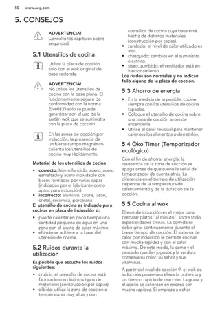 5. CONSEJOS
ADVERTENCIA!
Consulte los capítulos sobre
seguridad.
5.1 Utensilios de cocina
Utilice la placa de cocción
sólo con el wok original de
base redonda.
ADVERTENCIA!
No utilice los utensilios de
cocina con la base plana. El
funcionamiento seguro de
conformidad con la norma
EN60335 sólo se puede
garantizar con el uso de la
sartén wok que se suministra
con la placa de cocción.
En las zonas de cocción por
inducción, la presencia de
un fuerte campo magnético
calienta los utensilios de
cocina muy rápidamente.
Material de los utensilios de cocina
• correcto: hierro fundido, acero, acero
esmaltado y acero inoxidable con
bases formadas por varias capas
(indicados por el fabricante como
aptos para inducción).
• incorrecto: aluminio, cobre, latón,
cristal, cerámica, porcelana.
El utensilio de cocina es indicado para
cocinar en placa de inducción si:
• puede calentar en poco tiempo una
cantidad pequeña de agua en una
zona con el ajuste de calor máximo.
• el imán se adhiere a la base del
utensilio de cocina.
5.2 Ruidos durante la
utilización
Es posible que escuche los ruidos
siguientes:
• crujido: el utensilio de cocina está
fabricado con distintos tipos de
materiales (construcción por capas).
• silbido: utiliza la zona de cocción a
temperaturas muy altas y con
utensilios de cocina cuya base está
hecha de distintos materiales
(construcción por capas).
• zumbido: el nivel de calor utilizado es
alto.
• chasquido: cambios en el suministro
eléctrico.
• siseo, zumbido: el ventilador está en
funcionamiento.
Los ruidos son normales y no indican
fallo alguno de la placa de cocción.
5.3 Ahorro de energía
• En la medida de lo posible, cocine
siempre con los utensilios de cocina
tapados.
• Coloque el utensilio de cocina sobre
una zona de cocción antes de
encenderla.
• Utilice el calor residual para mantener
calientes los alimentos o derretirlos.
5.4 Öko Timer (Temporizador
ecológico)
Con el fin de ahorrar energía, la
resistencia de la zona de cocción se
apaga antes de que suene la señal del
temporizador de cuenta atrás. La
diferencia en el tiempo de utilización
depende de la temperatura de
calentamiento y de la duración de la
cocción.
5.5 Cocina al wok
El wok de inducción es el mejor para
preparar platos “al minuto”, sobre todo
especialidades chinas. La comida se
debe girar continuamente durante el
breve tiempo de cocción. El sistema de
calor por inducción le permite cocinar
con mucha rapidez y con el calor
máximo. De este modo, la carne y el
pescado quedan jugosos y la verdura
conserva su color, su sabor y sus
vitaminas.
A partir del nivel de cocción 9, el wok de
inducción posee una elevada potencia y
un tiempo rápido de reacción. La grasa y
el aceite se calientan en exceso con
mucha rapidez. Si empieza a echar
www.aeg.com50
 