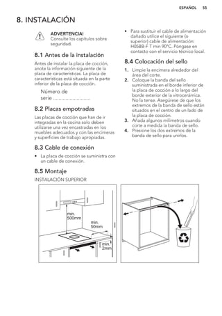 8. INSTALACIÓN
ADVERTENCIA!
Consulte los capítulos sobre
seguridad.
8.1 Antes de la instalación
Antes de instalar la placa de cocción,
anote la información siguiente de la
placa de características. La placa de
características está situada en la parte
inferior de la placa de cocción.
Número de
serie ...........................
8.2 Placas empotradas
Las placas de cocción que han de ir
integradas en la cocina solo deben
utilizarse una vez encastradas en los
muebles adecuados y con las encimeras
y superficies de trabajo apropiadas.
8.3 Cable de conexión
• La placa de cocción se suministra con
un cable de conexión.
• Para sustituir el cable de alimentación
dañado utilice el siguiente (o
superior) cable de alimentación:
H05BB-F T min 90°C. Póngase en
contacto con el servicio técnico local.
8.4 Colocación del sello
1. Limpie la encimera alrededor del
área del corte.
2. Coloque la banda del sello
suministrada en el borde inferior de
la placa de cocción a lo largo del
borde exterior de la vitrocerámica.
No la tense. Asegúrese de que los
extremos de la banda de sello están
situados en el centro de un lado de
la placa de cocción.
3. Añada algunos milímetros cuando
corte a medida la banda de sello.
4. Presione los dos extremos de la
banda de sello para unirlos.
8.5 Montaje
INSTALACIÓN SUPERIOR
min.
50mm
min.
500mm
min.
2mm
ESPAÑOL 55
 