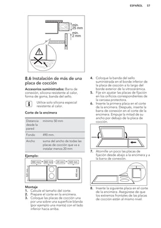 min.
25 mm
min.
2 mm
8.6 Instalación de más de una
placa de cocción
Accesorios suministrados: Barra de
conexión, silicona resistente al calor,
forma de goma, banda del sello.
Utilice solo silicona especial
resistente al calor.
Corte de la encimera
Distancia
desde la
pared
mínimo 50 mm
Fondo 490 mm.
Ancho suma del ancho de todas las
placas de cocción que va a
instalar menos 20 mm
Ejemplo:
580 mm
520mm
490mm
360 mm+ - =20 mm 920 mm
Montaje
1. Calcule el tamaño del corte.
2. Prepare el corte en la encimera.
3. Coloque las placas de cocción una
por una sobre una superficie blanda
(por ejemplo una manta) con el lado
inferior hacia arriba.
4. Coloque la banda del sello
suministrada en el borde inferior de
la placa de cocción a lo largo del
borde exterior de la vitrocerámica.
5. Fije sin ajustar las placas de fijación
en los orificios correspondientes de
la carcasa protectora.
6. Inserte la primera placa en el corte
de la encimera. Después, inserte la
barra de conexión en el corte de la
encimera. Empuje la mitad de su
ancho por debajo de la placa de
cocción.
7. Atornille un poco las placas de
fijación desde abajo a la encimera y a
la barra de conexión.
8. Inserte la siguiente placa en el corte
de la encimera. Asegúrese de que
los extremos frontales de las placas
de cocción están al mismo nivel.
ESPAÑOL 57
 