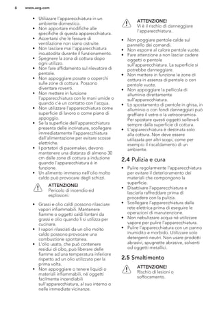 • Utilizzare l’apparecchiatura in un
ambiente domestico.
• Non apportare modifiche alle
specifiche di questa apparecchiatura.
• Accertarsi che le fessure di
ventilazione non siano ostruite.
• Non lasciare mai l'apparecchiatura
incustodita durante il funzionamento.
• Spegnere la zona di cottura dopo
ogni utilizzo.
• Non fare affidamento sul rilevatore di
pentole.
• Non appoggiare posate o coperchi
sulle zone di cottura. Possono
diventare roventi.
• Non mettere in funzione
l'apparecchiatura con le mani umide o
quando c'è un contatto con l'acqua.
• Non utilizzare l'apparecchiatura come
superficie di lavoro o come piano di
appoggio.
• Se la superficie dell'apparecchiatura
presenta delle incrinature, scollegare
immediatamente l'apparecchiatura
dall'alimentazione per evitare scosse
elettriche.
• I portatori di pacemaker, devono
mantenere una distanza di almeno 30
cm dalle zone di cottura a induzione
quando l'apparecchiatura è in
funzione.
• Un alimento immerso nell'olio molto
caldo può provocare degli schizzi.
ATTENZIONE!
Pericolo di incendio ed
esplosioni.
• Grassi e olio caldi possono rilasciare
vapori infiammabili. Mantenere
fiamme o oggetti caldi lontani da
grassi e olio quando li si utilizza per
cucinare.
• I vapori rilasciati da un olio molto
caldo possono provocare una
combustione spontanea.
• L'olio usato, che può contenere
residui di cibo, può liberare delle
fiamme ad una temperatura inferiore
rispetto ad un olio utilizzato per la
prima volta.
• Non appoggiare o tenere liquidi o
materiali infiammabili, né oggetti
facilmente incendiabili
sull'apparecchiatura, al suo interno o
nelle immediate vicinanze.
ATTENZIONE!
Vi è il rischio di danneggiare
l'apparecchiatura.
• Non poggiare pentole calde sul
pannello dei comandi.
• Non esporre al calore pentole vuote.
• Fare attenzione a non lasciar cadere
oggetti o pentole
sull'apparecchiatura. La superficie si
potrebbe danneggiare.
• Non mettere in funzione le zone di
cottura in assenza di pentole o con
pentole vuote.
• Non appoggiare la pellicola di
alluminio direttamente
sull'apparecchiatura.
• Lo spostamento di pentole in ghisa, in
alluminio o con fondi danneggiati può
graffiare il vetro o la vetroceramica.
Per spostare questi oggetti sollevarli
sempre dalla superficie di cottura.
• L'apparecchiatura è destinata solo
alla cottura. Non deve essere
utilizzata per altri scopi, come per
esempio il riscaldamento di un
ambiente.
2.4 Pulizia e cura
• Pulire regolarmente l'apparecchiatura
per evitare il deterioramento dei
materiali che compongono la
superficie.
• Disattivare l'apparecchiatura e
lasciarla raffreddare prima di
procedere con la pulizia.
• Scollegare l’apparecchiatura dalla
rete elettrica prima di eseguire le
operazioni di manutenzione.
• Non nebulizzare acqua né utilizzare
vapore per pulire l'apparecchiatura.
• Pulire l'apparecchiatura con un panno
inumidito e morbido. Utilizzare solo
detergenti neutri. Non usare prodotti
abrasivi, spugnette abrasive, solventi
od oggetti metallici.
2.5 Smaltimento
ATTENZIONE!
Rischio di lesioni o
soffocamento.
www.aeg.com6
 