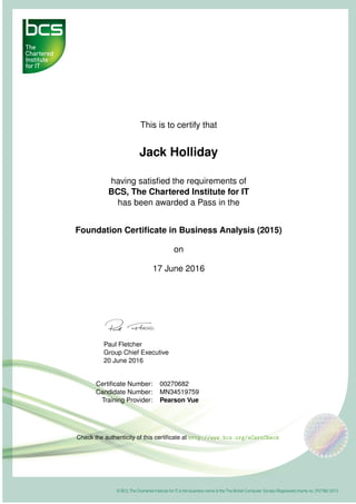 This is to certify that
Jack Holliday
having satisﬁed the requirements of
BCS, The Chartered Institute for IT
has been awarded a Pass in the
Foundation Certiﬁcate in Business Analysis (2015)
on
17 June 2016
Paul Fletcher
Group Chief Executive
20 June 2016
Certiﬁcate Number: 00270682
Candidate Number: MN34519759
Training Provider: Pearson Vue
Check the authenticity of this certiﬁcate at http://www.bcs.org/eCertCheck
 