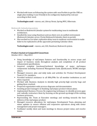 ASEEM MAHAJAN Page 3
 Worked with team on Enhancing the system with new Portlets to get the CMS on
single place making it user friendly to be configured/ deployed by end user
according to their need.
Technologies used – maven, ant, Liferay Struts, Spring MVC, Hibernate.
Bedework Calendaring system
 Worked on Bedework Calendar system for multicasting issue in multimode
architecture.
 Handled the issue using Hazelcast and cas client core, in casified environment
(Bedework Calendar server, Portal, Bedework Calendar client on portal).
 Also worked on Cas ticket replication delay issue in multicast environment to make
ticket to be replicated in all the app nodes pertaining Calendar client.
Technologies used – maven, ant, CAS, Hazelcast, Bedework system.
Product Analyst at CampusEAI Consortium
October 2011 – May 2013
 Using knowledge of myCampus features and functionality to assess scope and
impact of business needs throughout analysis and completion of all product
enhancement specifications.
 Acquired complete functional/technical knowledge of major myCampus
components including Password Management Suite, QuickLaunch, WCMS amongst
others.
 Managed resource plan and daily tasks and activities for Product Development
Team of 15+ members.
 Provided technical assistance to all RMs/PMs for all member institutions as and
when required.
 Worked with Business Analysts to identify high priority-high severity bugs and
getting them resolved.
 Prepared organization-wide process diagrams and documentation.
 Assisting project managers in finalizing myCampus product release plans.
 Implemented Business Process Re-engineering techniques to identify process gaps
and radically restructure them by focusing on the ground-up design of the existing
business processes.
 Representing the Team at Executive meetings and working towards the best
delivery of the myCampus product.
 Managed resource allocations for myCampus Development Team, planning and
status updates to ensure efficient and responsive operations along with senior
management and project managers.
 Facilitated weekly client and team meetings to discuss project status and resolve
issues.
 