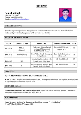 RESUME
Sourabh Singh
DOB:- 9th
Dec. 1992
Contact No:- 8269644094
Email:-sourabh29singh@gmail.com
CAREER OBJECTIVE
To seek a respectable position in the organization where I could utilize my skills and abilities that offers
professional growth while being resourceful, innovative and flexible.
ACADEMIC QUALIFICATION
PROJECTS
PG SUMMER INTERNSHIP AT ‘STATE BANK OF INDIA’
TOPIC: “SWOT analysis and competitiveness of S.B.I. assets products to traders sub-segment and suggestions
to improve penetration into the segment” from
COMPUTER SKILLS
“Post Graduate Diploma in Computer Application” from “Makhanlal Chaturvedi National University of
Journalism and Communication Bhopal” with 74.80 %
JOB EXPRIENCE
As an ‘Accounts Assistant’ at ‘Pawanshree Food International Pvt. Ltd. Indore’
From 7th March 2016 to 7th August 2016.
YEAR EXAMINATION INSTITUTE BOARD/UNIVERSITY %/GP
2012-2014 M.B.A.
(Finance)
Chakravarti Rajgopalachari
Institute of Management
(C.R.I.M.) UTD Bhopal
Barkatullah University
Bhopal, M.P.
70
2009-2012 B.COM (Plain) Devi Ahilya Arts & Commerce
College Indore
Devi AhilyaUniversity,
Indore, M.P.
71
2008-2009 XII
Paradise English Medium H.S.
School. Amla, Dist. Betul
MP Board Bhopal 64
2006-2007 X
Paradise English Medium High
School. Amla,Dist. Betul
MP Board Bhopal 71
 