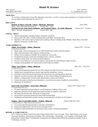 Daniel R. Kramer
1283 Agate Ct (612) 210-9779
Sauk Rapids, MN 56379 d_r_kramer@yahoo.com
OBJECTIVE
To continue to demonstrate strong skill, dedication, motivation, as well as use my unique experience as a teacher in the best
way possible towards furthering my career in IT.
EDUCATION
Bachelor of Music, Concordia College - Moorhead, Minnesota (May 2006)
Major: Music Education/Instrumental Overall GPA: 3.60
Associate in Arts, Saint Cloud Community and Technical College – St. Cloud, Minnesota (August 2015 – Present)
Major: Network Administration Current GPA: 4.00
SPECIAL SKILLS
 Website management including Google, Clockwork and iWeb
 Strong skills with office software including Microsoft Office and Google Drive
 Experience with various music notation and recording software including Finale, Sibelius, Smart Music, Essential
Elements Interactive, and Pro Tools
WORK EXPERIENCE
Albany Area Schools – Albany, Minnesota (August 2015 – Present)
Technology Assistant
 Setup, repair, and record keeping of over 300 Chromebooks used by staff and students
 Help staff and students with computer troubleshooting
 Perform device updates on multiple device platforms school-wide
 Troubleshoot network connections including routers, switches, and hubs
 Configure Group Policy for student desktop computers
 Oversee Active Directory Users and Computers and manage the schoolGoogle Admin account
 Arrange sound equipment for schoolconcerts and student assemblies
Albany Area Schools – Albany, Minnesota (May 2014 – July 2015)
6-8 Band Director
 Assessed and maintained grades for over 200 students on a daily basis for 6-8 grade levels
 Upheld travel schedule between a junior high and three elementary schools
 Evaluated student learning through group instrumental lessons and large group rehearsals
 Prepared concerts for parents and community at each schoolbuilding throughout the year
 Effective communication between staff, administration, parents and students
 Created documents including band information, concert announcements,handbooks,and schedules
 Organized two fundraisers
Forest Lake Area Schools – Forest Lake, Minnesota (August 2007-August 2014)
6th
Grade Band Director
 6th grade beginning band instruction in several elementary buildings district-wide
 Organized and instructed 6th grade honor band including an original composition
 Developed the district-wide website for 6th grade band
 Successfulin increasing retention for junior high band program
 Established and maintained monthly band lesson and rehearsal schedules for all students
Wadena – Deer Creek Public Schools – Wadena, Minnesota (August 2006-June 2007)
5-8 Band Director, High School Jazz Director
 Assessed student learning through several music performances
 Created and implemented classroom rules and expectations
 Evaluated student performance in rehearsals using a variety of rehearsal techniques
HONORS & ACHIEVEMENTS
Leif J. Christensen Band Award (Concordia College Band), Dean’s List, Pi Lamba Theta, Alpha Society, Cum Laude,
Concordia Excellence Scholarship (Academic), Music Performance Scholarship, 1 of 3 recipients of the Purple Pride
Recognition Award (Albany Area Schools) recognized by the Albany School Board for gratitude of excellent work as
Technology Assistant
 