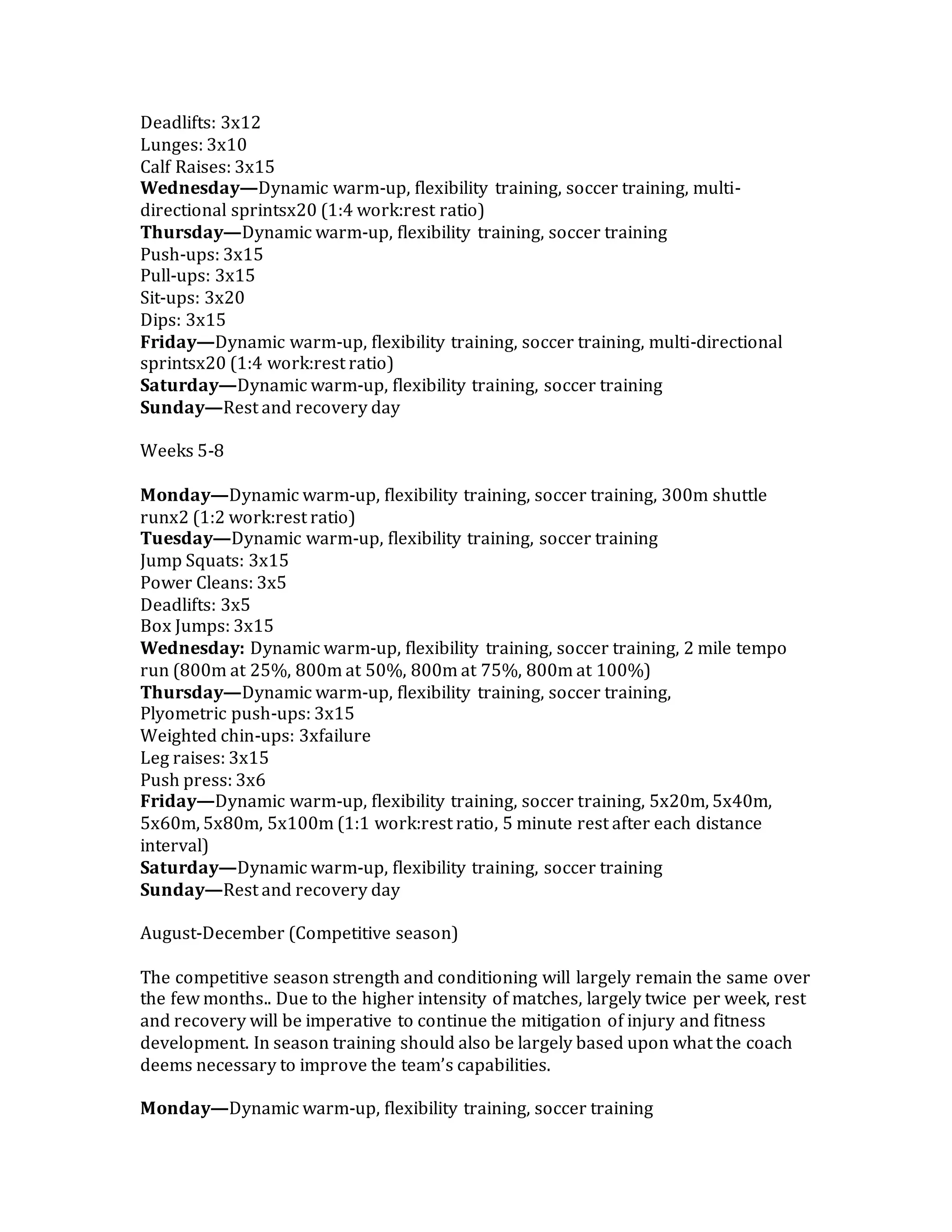 Deadlifts: 3x12
Lunges: 3x10
Calf Raises: 3x15
Wednesday—Dynamic warm-up, flexibility training, soccer training, multi-
directional sprintsx20 (1:4 work:rest ratio)
Thursday—Dynamic warm-up, flexibility training, soccer training
Push-ups: 3x15
Pull-ups: 3x15
Sit-ups: 3x20
Dips: 3x15
Friday—Dynamic warm-up, flexibility training, soccer training, multi-directional
sprintsx20 (1:4 work:rest ratio)
Saturday—Dynamic warm-up, flexibility training, soccer training
Sunday—Rest and recovery day
Weeks 5-8
Monday—Dynamic warm-up, flexibility training, soccer training, 300m shuttle
runx2 (1:2 work:rest ratio)
Tuesday—Dynamic warm-up, flexibility training, soccer training
Jump Squats: 3x15
Power Cleans: 3x5
Deadlifts: 3x5
Box Jumps: 3x15
Wednesday: Dynamic warm-up, flexibility training, soccer training, 2 mile tempo
run (800m at 25%, 800m at 50%, 800m at 75%, 800m at 100%)
Thursday—Dynamic warm-up, flexibility training, soccer training,
Plyometric push-ups: 3x15
Weighted chin-ups: 3xfailure
Leg raises: 3x15
Push press: 3x6
Friday—Dynamic warm-up, flexibility training, soccer training, 5x20m, 5x40m,
5x60m, 5x80m, 5x100m (1:1 work:rest ratio, 5 minute rest after each distance
interval)
Saturday—Dynamic warm-up, flexibility training, soccer training
Sunday—Rest and recovery day
August-December (Competitive season)
The competitive season strength and conditioning will largely remain the same over
the few months.. Due to the higher intensity of matches, largely twice per week, rest
and recovery will be imperative to continue the mitigation of injury and fitness
development. In season training should also be largely based upon what the coach
deems necessary to improve the team’s capabilities.
Monday—Dynamic warm-up, flexibility training, soccer training
 