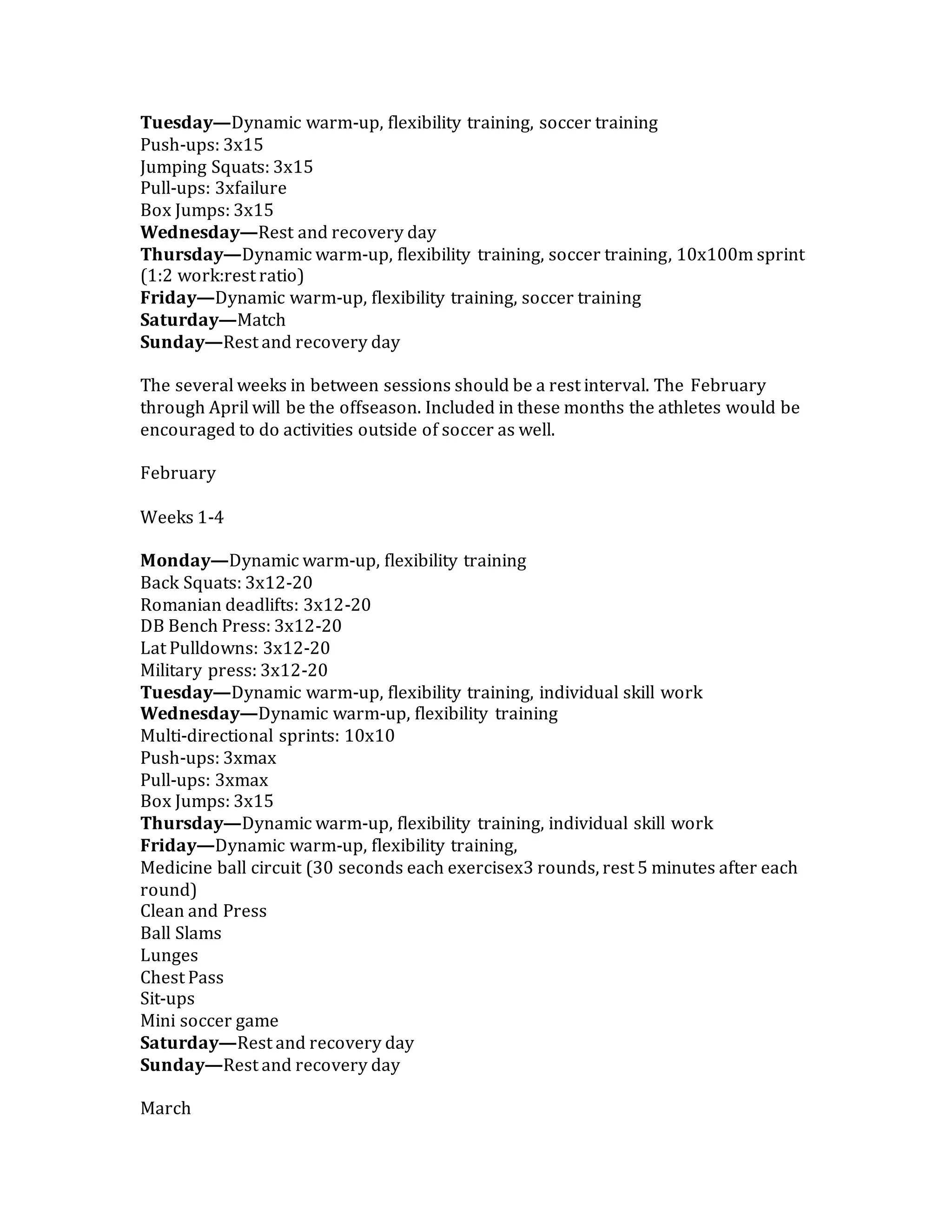 Tuesday—Dynamic warm-up, flexibility training, soccer training
Push-ups: 3x15
Jumping Squats: 3x15
Pull-ups: 3xfailure
Box Jumps: 3x15
Wednesday—Rest and recovery day
Thursday—Dynamic warm-up, flexibility training, soccer training, 10x100m sprint
(1:2 work:rest ratio)
Friday—Dynamic warm-up, flexibility training, soccer training
Saturday—Match
Sunday—Rest and recovery day
The several weeks in between sessions should be a rest interval. The February
through April will be the offseason. Included in these months the athletes would be
encouraged to do activities outside of soccer as well.
February
Weeks 1-4
Monday—Dynamic warm-up, flexibility training
Back Squats: 3x12-20
Romanian deadlifts: 3x12-20
DB Bench Press: 3x12-20
Lat Pulldowns: 3x12-20
Military press: 3x12-20
Tuesday—Dynamic warm-up, flexibility training, individual skill work
Wednesday—Dynamic warm-up, flexibility training
Multi-directional sprints: 10x10
Push-ups: 3xmax
Pull-ups: 3xmax
Box Jumps: 3x15
Thursday—Dynamic warm-up, flexibility training, individual skill work
Friday—Dynamic warm-up, flexibility training,
Medicine ball circuit (30 seconds each exercisex3 rounds, rest 5 minutes after each
round)
Clean and Press
Ball Slams
Lunges
Chest Pass
Sit-ups
Mini soccer game
Saturday—Rest and recovery day
Sunday—Rest and recovery day
March
 