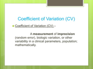 Coefficient of Variation (CV)
 Coefficient of Variation (CV) –
A measurement of imprecision
(random error), biologic variation, or other
variability in a clinical parameters, population;
mathematically.
 
