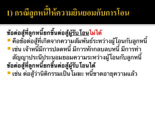 ข้อต่อสู้ที่ลูกหนี้ยกขึ้นต่อสู้ผู้รับโอนไม่ได้
คือข้อต่อสู้ที่เกิดจากความสัมพันธ์ระหว่างผู้โอนกับลูกหนี้
เช่น เจ้าหนี้มีการปลดหนี้ มีการหักกลบลบหนี้ มีการทำ
สัญญาประนีประนอมยอมความระหว่างผู้โอนกับลูกหนี้
ข้อต่อสู้ที่ลูกหนี้ยกขึ้นต่อสู้ผู้รับโอนได้
เช่น ต่อสู้ว่านิติกรรมเป็นโมฆะ หนี้ขาดอายุความแล้ว
 