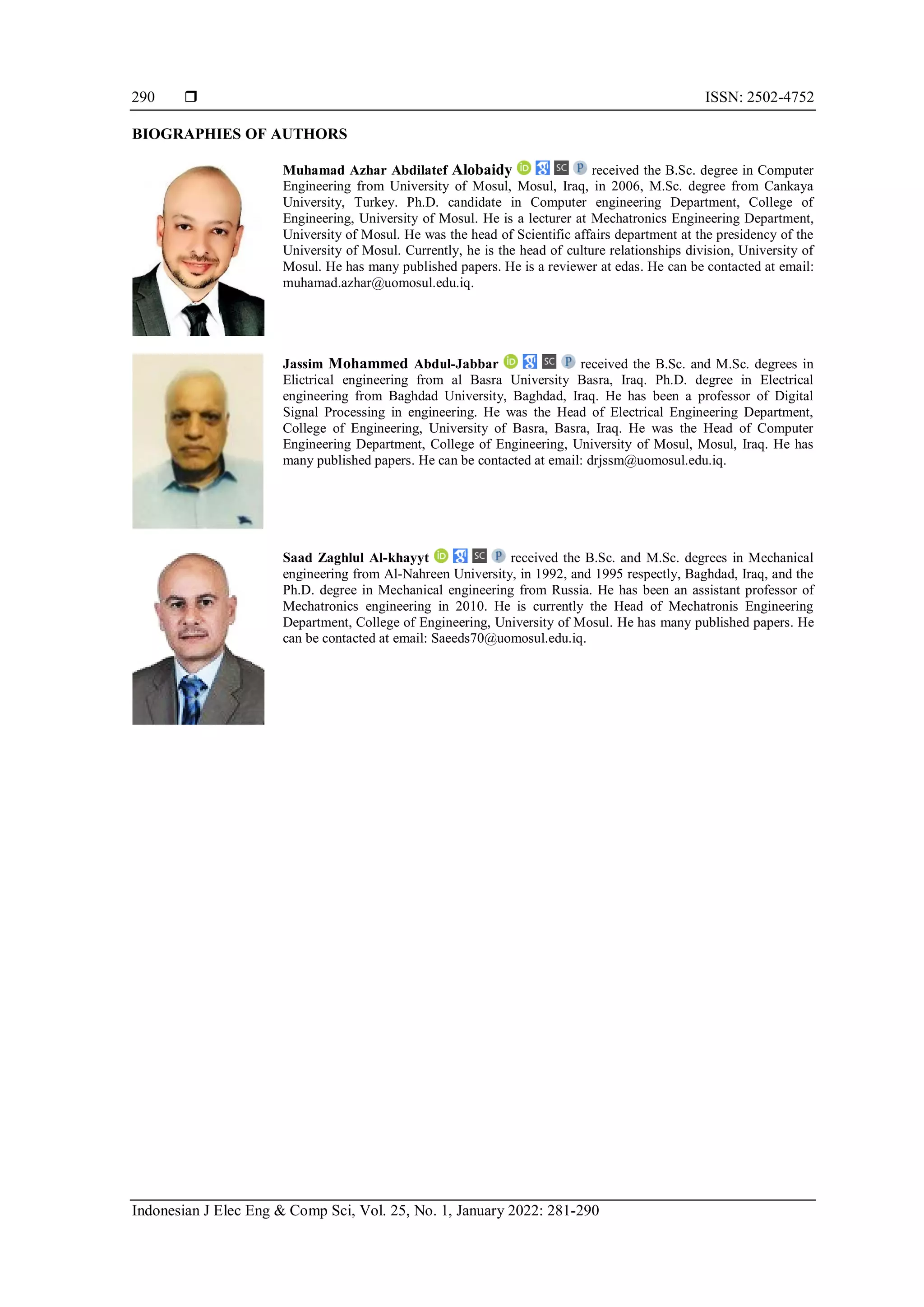  ISSN: 2502-4752
Indonesian J Elec Eng & Comp Sci, Vol. 25, No. 1, January 2022: 281-290
290
BIOGRAPHIES OF AUTHORS
Muhamad Azhar Abdilatef Alobaidy received the B.Sc. degree in Computer
Engineering from University of Mosul, Mosul, Iraq, in 2006, M.Sc. degree from Cankaya
University, Turkey. Ph.D. candidate in Computer engineering Department, College of
Engineering, University of Mosul. He is a lecturer at Mechatronics Engineering Department,
University of Mosul. He was the head of Scientific affairs department at the presidency of the
University of Mosul. Currently, he is the head of culture relationships division, University of
Mosul. He has many published papers. He is a reviewer at edas. He can be contacted at email:
muhamad.azhar@uomosul.edu.iq.
Jassim Mohammed Abdul-Jabbar received the B.Sc. and M.Sc. degrees in
Elictrical engineering from al Basra University Basra, Iraq. Ph.D. degree in Electrical
engineering from Baghdad University, Baghdad, Iraq. He has been a professor of Digital
Signal Processing in engineering. He was the Head of Electrical Engineering Department,
College of Engineering, University of Basra, Basra, Iraq. He was the Head of Computer
Engineering Department, College of Engineering, University of Mosul, Mosul, Iraq. He has
many published papers. He can be contacted at email: drjssm@uomosul.edu.iq.
Saad Zaghlul Al-khayyt received the B.Sc. and M.Sc. degrees in Mechanical
engineering from Al-Nahreen University, in 1992, and 1995 respectly, Baghdad, Iraq, and the
Ph.D. degree in Mechanical engineering from Russia. He has been an assistant professor of
Mechatronics engineering in 2010. He is currently the Head of Mechatronis Engineering
Department, College of Engineering, University of Mosul. He has many published papers. He
can be contacted at email: Saeeds70@uomosul.edu.iq.
 