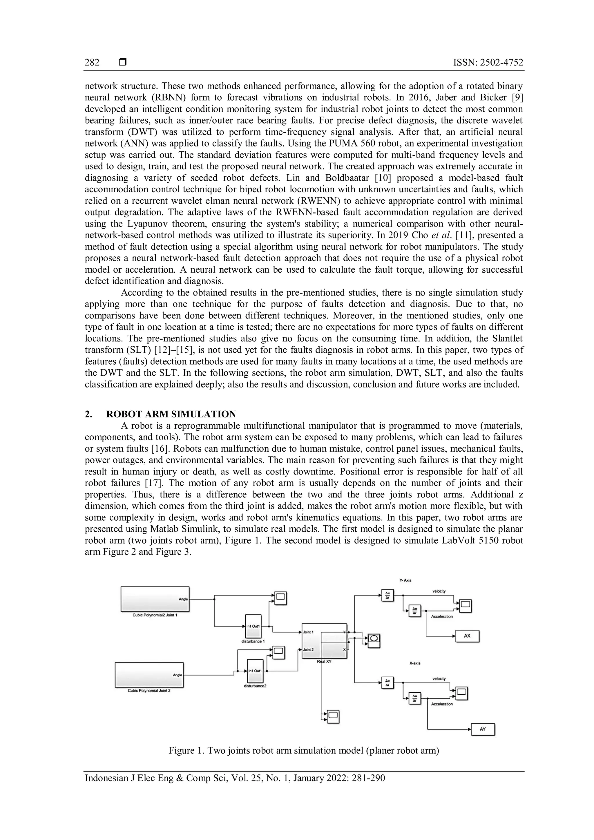 ISSN: 2502-4752
Indonesian J Elec Eng & Comp Sci, Vol. 25, No. 1, January 2022: 281-290
282
network structure. These two methods enhanced performance, allowing for the adoption of a rotated binary
neural network (RBNN) form to forecast vibrations on industrial robots. In 2016, Jaber and Bicker [9]
developed an intelligent condition monitoring system for industrial robot joints to detect the most common
bearing failures, such as inner/outer race bearing faults. For precise defect diagnosis, the discrete wavelet
transform (DWT) was utilized to perform time-frequency signal analysis. After that, an artificial neural
network (ANN) was applied to classify the faults. Using the PUMA 560 robot, an experimental investigation
setup was carried out. The standard deviation features were computed for multi-band frequency levels and
used to design, train, and test the proposed neural network. The created approach was extremely accurate in
diagnosing a variety of seeded robot defects. Lin and Boldbaatar [10] proposed a model-based fault
accommodation control technique for biped robot locomotion with unknown uncertainties and faults, which
relied on a recurrent wavelet elman neural network (RWENN) to achieve appropriate control with minimal
output degradation. The adaptive laws of the RWENN-based fault accommodation regulation are derived
using the Lyapunov theorem, ensuring the system's stability; a numerical comparison with other neural-
network-based control methods was utilized to illustrate its superiority. In 2019 Cho et al. [11], presented a
method of fault detection using a special algorithm using neural network for robot manipulators. The study
proposes a neural network-based fault detection approach that does not require the use of a physical robot
model or acceleration. A neural network can be used to calculate the fault torque, allowing for successful
defect identification and diagnosis.
According to the obtained results in the pre-mentioned studies, there is no single simulation study
applying more than one technique for the purpose of faults detection and diagnosis. Due to that, no
comparisons have been done between different techniques. Moreover, in the mentioned studies, only one
type of fault in one location at a time is tested; there are no expectations for more types of faults on different
locations. The pre-mentioned studies also give no focus on the consuming time. In addition, the Slantlet
transform (SLT) [12]–[15], is not used yet for the faults diagnosis in robot arms. In this paper, two types of
features (faults) detection methods are used for many faults in many locations at a time, the used methods are
the DWT and the SLT. In the following sections, the robot arm simulation, DWT, SLT, and also the faults
classification are explained deeply; also the results and discussion, conclusion and future works are included.
2. ROBOT ARM SIMULATION
A robot is a reprogrammable multifunctional manipulator that is programmed to move (materials,
components, and tools). The robot arm system can be exposed to many problems, which can lead to failures
or system faults [16]. Robots can malfunction due to human mistake, control panel issues, mechanical faults,
power outages, and environmental variables. The main reason for preventing such failures is that they might
result in human injury or death, as well as costly downtime. Positional error is responsible for half of all
robot failures [17]. The motion of any robot arm is usually depends on the number of joints and their
properties. Thus, there is a difference between the two and the three joints robot arms. Additional z
dimension, which comes from the third joint is added, makes the robot arm's motion more flexible, but with
some complexity in design, works and robot arm's kinematics equations. In this paper, two robot arms are
presented using Matlab Simulink, to simulate real models. The first model is designed to simulate the planar
robot arm (two joints robot arm), Figure 1. The second model is designed to simulate LabVolt 5150 robot
arm Figure 2 and Figure 3.
Figure 1. Two joints robot arm simulation model (planer robot arm)
 