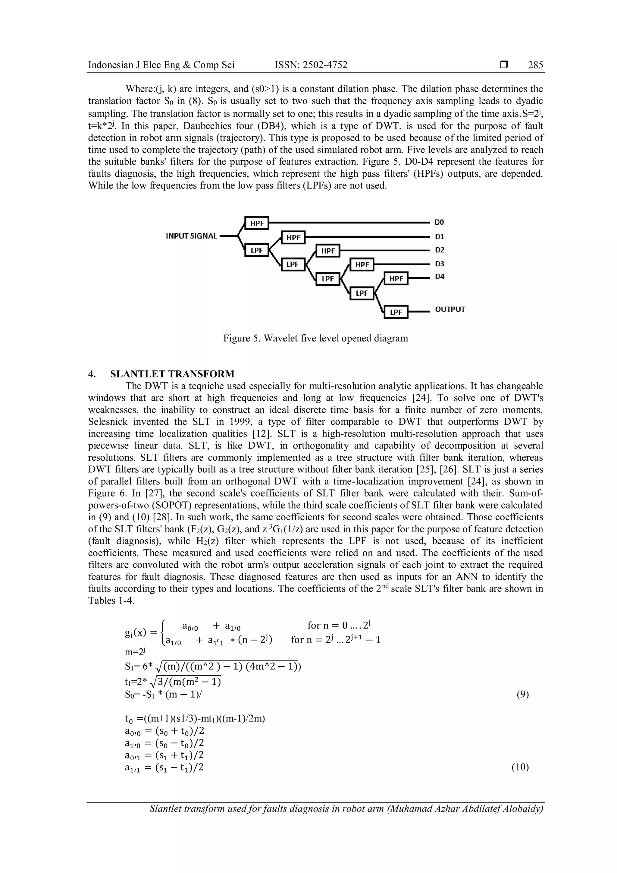 Indonesian J Elec Eng & Comp Sci ISSN: 2502-4752 
Slantlet transform used for faults diagnosis in robot arm (Muhamad Azhar Abdilatef Alobaidy)
285
Where;(j, k) are integers, and (s0>1) is a constant dilation phase. The dilation phase determines the
translation factor S0 in (8). S0 is usually set to two such that the frequency axis sampling leads to dyadic
sampling. The translation factor is normally set to one; this results in a dyadic sampling of the time axis.S=2j
,
t=k*2j
. In this paper, Daubechies four (DB4), which is a type of DWT, is used for the purpose of fault
detection in robot arm signals (trajectory). This type is proposed to be used because of the limited period of
time used to complete the trajectory (path) of the used simulated robot arm. Five levels are analyzed to reach
the suitable banks' filters for the purpose of features extraction. Figure 5, D0-D4 represent the features for
faults diagnosis, the high frequencies, which represent the high pass filters' (HPFs) outputs, are depended.
While the low frequencies from the low pass filters (LPFs) are not used.
Figure 5. Wavelet five level opened diagram
4. SLANTLET TRANSFORM
The DWT is a teqniche used especially for multi-resolution analytic applications. It has changeable
windows that are short at high frequencies and long at low frequencies [24]. To solve one of DWT's
weaknesses, the inability to construct an ideal discrete time basis for a finite number of zero moments,
Selesnick invented the SLT in 1999, a type of filter comparable to DWT that outperforms DWT by
increasing time localization qualities [12]. SLT is a high-resolution multi-resolution approach that uses
piecewise linear data. SLT, is like DWT, in orthogonality and capability of decomposition at several
resolutions. SLT filters are commonly implemented as a tree structure with filter bank iteration, whereas
DWT filters are typically built as a tree structure without filter bank iteration [25], [26]. SLT is just a series
of parallel filters built from an orthogonal DWT with a time-localization improvement [24], as shown in
Figure 6. In [27], the second scale's coefficients of SLT filter bank were calculated with their. Sum-of-
powers-of-two (SOPOT) representations, while the third scale coefficients of SLT filter bank were calculated
in (9) and (10) [28]. In such work, the same coefficients for second scales were obtained. Those coefficients
of the SLT filters' bank (F2(z), G2(z), and z-3
G1(1/z) are used in this paper for the purpose of feature detection
(fault diagnosis), while H2(z) filter which represents the LPF is not used, because of its inefficient
coefficients. These measured and used coefficients were relied on and used. The coefficients of the used
filters are convoluted with the robot arm's output acceleration signals of each joint to extract the required
features for fault diagnosis. These diagnosed features are then used as inputs for an ANN to identify the
faults according to their types and locations. The coefficients of the 2nd
scale SLT's filter bank are shown in
Tables 1-4.
gi(x) = {
a0′0 + a1′0 for n = 0 … . 2j
a1′0 + a1′1 ∗ (n − 2j) for n = 2j
… 2j+1
− 1
m=2j
S1= 6* √(m)/((m^2 ) − 1) (4m^2 − 1))
t1=2* √3/(m(m2 − 1)
S0= -S1 * (m − 1)/ (9)
t0 =((m+1)(s1/3)-mt1)((m-1)/2m)
a0′0 = (s0 + t0)/2
a1′0 = (s0 − t0)/2
a0′1 = (s1 + t1)/2
a1′1 = (s1 − t1)/2 (10)
 