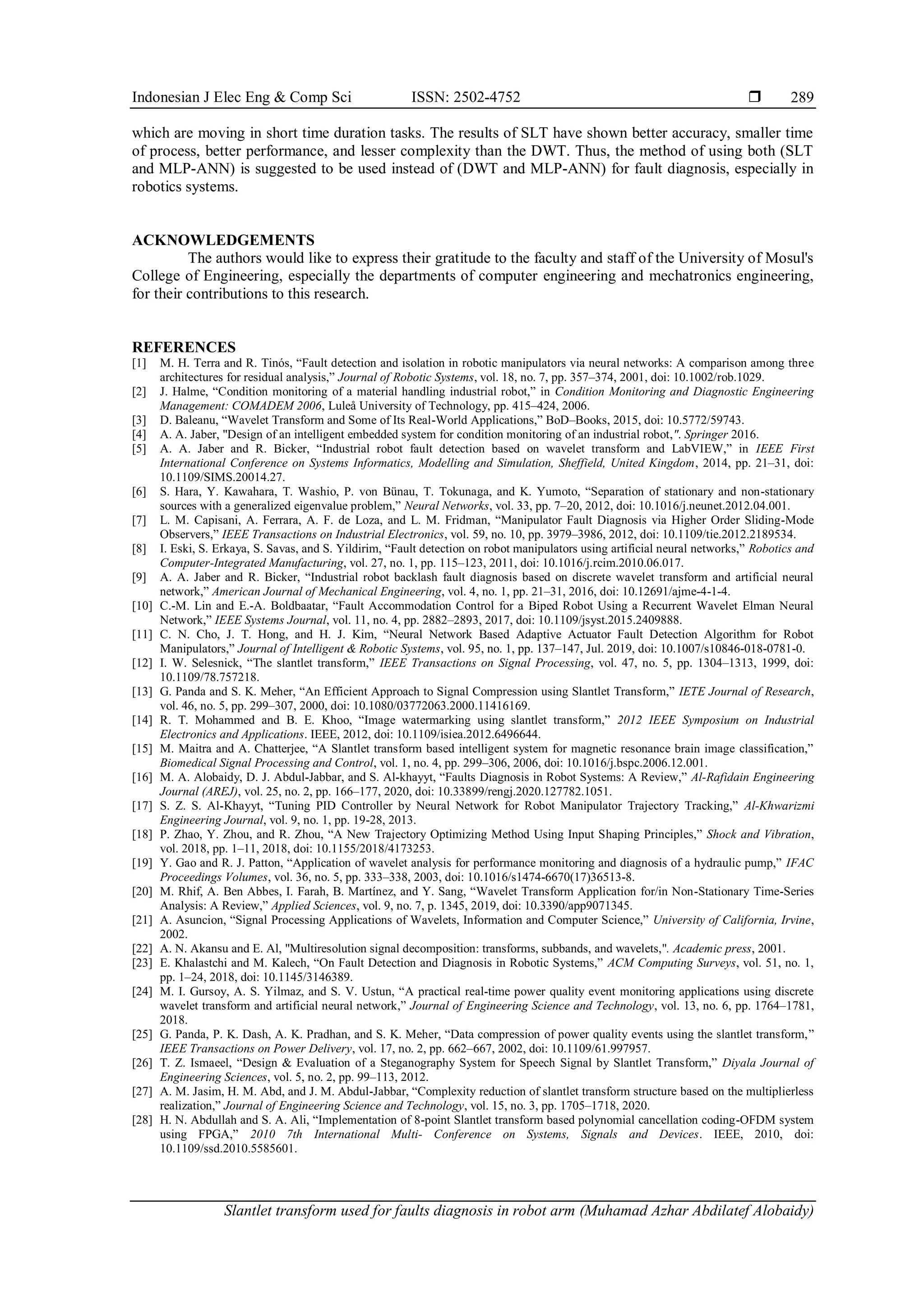 Indonesian J Elec Eng & Comp Sci ISSN: 2502-4752 
Slantlet transform used for faults diagnosis in robot arm (Muhamad Azhar Abdilatef Alobaidy)
289
which are moving in short time duration tasks. The results of SLT have shown better accuracy, smaller time
of process, better performance, and lesser complexity than the DWT. Thus, the method of using both (SLT
and MLP-ANN) is suggested to be used instead of (DWT and MLP-ANN) for fault diagnosis, especially in
robotics systems.
ACKNOWLEDGEMENTS
The authors would like to express their gratitude to the faculty and staff of the University of Mosul's
College of Engineering, especially the departments of computer engineering and mechatronics engineering,
for their contributions to this research.
REFERENCES
[1] M. H. Terra and R. Tinós, “Fault detection and isolation in robotic manipulators via neural networks: A comparison among three
architectures for residual analysis,” Journal of Robotic Systems, vol. 18, no. 7, pp. 357–374, 2001, doi: 10.1002/rob.1029.
[2] J. Halme, “Condition monitoring of a material handling industrial robot,” in Condition Monitoring and Diagnostic Engineering
Management: COMADEM 2006, Luleå University of Technology, pp. 415–424, 2006.
[3] D. Baleanu, “Wavelet Transform and Some of Its Real-World Applications,” BoD–Books, 2015, doi: 10.5772/59743.
[4] A. A. Jaber, "Design of an intelligent embedded system for condition monitoring of an industrial robot,". Springer 2016.
[5] A. A. Jaber and R. Bicker, “Industrial robot fault detection based on wavelet transform and LabVIEW,” in IEEE First
International Conference on Systems Informatics, Modelling and Simulation, Sheffield, United Kingdom, 2014, pp. 21–31, doi:
10.1109/SIMS.20014.27.
[6] S. Hara, Y. Kawahara, T. Washio, P. von Bünau, T. Tokunaga, and K. Yumoto, “Separation of stationary and non-stationary
sources with a generalized eigenvalue problem,” Neural Networks, vol. 33, pp. 7–20, 2012, doi: 10.1016/j.neunet.2012.04.001.
[7] L. M. Capisani, A. Ferrara, A. F. de Loza, and L. M. Fridman, “Manipulator Fault Diagnosis via Higher Order Sliding-Mode
Observers,” IEEE Transactions on Industrial Electronics, vol. 59, no. 10, pp. 3979–3986, 2012, doi: 10.1109/tie.2012.2189534.
[8] I. Eski, S. Erkaya, S. Savas, and S. Yildirim, “Fault detection on robot manipulators using artificial neural networks,” Robotics and
Computer-Integrated Manufacturing, vol. 27, no. 1, pp. 115–123, 2011, doi: 10.1016/j.rcim.2010.06.017.
[9] A. A. Jaber and R. Bicker, “Industrial robot backlash fault diagnosis based on discrete wavelet transform and artificial neural
network,” American Journal of Mechanical Engineering, vol. 4, no. 1, pp. 21–31, 2016, doi: 10.12691/ajme-4-1-4.
[10] C.-M. Lin and E.-A. Boldbaatar, “Fault Accommodation Control for a Biped Robot Using a Recurrent Wavelet Elman Neural
Network,” IEEE Systems Journal, vol. 11, no. 4, pp. 2882–2893, 2017, doi: 10.1109/jsyst.2015.2409888.
[11] C. N. Cho, J. T. Hong, and H. J. Kim, “Neural Network Based Adaptive Actuator Fault Detection Algorithm for Robot
Manipulators,” Journal of Intelligent & Robotic Systems, vol. 95, no. 1, pp. 137–147, Jul. 2019, doi: 10.1007/s10846-018-0781-0.
[12] I. W. Selesnick, “The slantlet transform,” IEEE Transactions on Signal Processing, vol. 47, no. 5, pp. 1304–1313, 1999, doi:
10.1109/78.757218.
[13] G. Panda and S. K. Meher, “An Efficient Approach to Signal Compression using Slantlet Transform,” IETE Journal of Research,
vol. 46, no. 5, pp. 299–307, 2000, doi: 10.1080/03772063.2000.11416169.
[14] R. T. Mohammed and B. E. Khoo, “Image watermarking using slantlet transform,” 2012 IEEE Symposium on Industrial
Electronics and Applications. IEEE, 2012, doi: 10.1109/isiea.2012.6496644.
[15] M. Maitra and A. Chatterjee, “A Slantlet transform based intelligent system for magnetic resonance brain image classification,”
Biomedical Signal Processing and Control, vol. 1, no. 4, pp. 299–306, 2006, doi: 10.1016/j.bspc.2006.12.001.
[16] M. A. Alobaidy, D. J. Abdul-Jabbar, and S. Al-khayyt, “Faults Diagnosis in Robot Systems: A Review,” Al-Rafidain Engineering
Journal (AREJ), vol. 25, no. 2, pp. 166–177, 2020, doi: 10.33899/rengj.2020.127782.1051.
[17] S. Z. S. Al-Khayyt, “Tuning PID Controller by Neural Network for Robot Manipulator Trajectory Tracking,” Al-Khwarizmi
Engineering Journal, vol. 9, no. 1, pp. 19-28, 2013.
[18] P. Zhao, Y. Zhou, and R. Zhou, “A New Trajectory Optimizing Method Using Input Shaping Principles,” Shock and Vibration,
vol. 2018, pp. 1–11, 2018, doi: 10.1155/2018/4173253.
[19] Y. Gao and R. J. Patton, “Application of wavelet analysis for performance monitoring and diagnosis of a hydraulic pump,” IFAC
Proceedings Volumes, vol. 36, no. 5, pp. 333–338, 2003, doi: 10.1016/s1474-6670(17)36513-8.
[20] M. Rhif, A. Ben Abbes, I. Farah, B. Martínez, and Y. Sang, “Wavelet Transform Application for/in Non-Stationary Time-Series
Analysis: A Review,” Applied Sciences, vol. 9, no. 7, p. 1345, 2019, doi: 10.3390/app9071345.
[21] A. Asuncion, “Signal Processing Applications of Wavelets, Information and Computer Science,” University of California, Irvine,
2002.
[22] A. N. Akansu and E. Al, "Multiresolution signal decomposition: transforms, subbands, and wavelets,". Academic press, 2001.
[23] E. Khalastchi and M. Kalech, “On Fault Detection and Diagnosis in Robotic Systems,” ACM Computing Surveys, vol. 51, no. 1,
pp. 1–24, 2018, doi: 10.1145/3146389.
[24] M. I. Gursoy, A. S. Yilmaz, and S. V. Ustun, “A practical real-time power quality event monitoring applications using discrete
wavelet transform and artificial neural network,” Journal of Engineering Science and Technology, vol. 13, no. 6, pp. 1764–1781,
2018.
[25] G. Panda, P. K. Dash, A. K. Pradhan, and S. K. Meher, “Data compression of power quality events using the slantlet transform,”
IEEE Transactions on Power Delivery, vol. 17, no. 2, pp. 662–667, 2002, doi: 10.1109/61.997957.
[26] T. Z. Ismaeel, “Design & Evaluation of a Steganography System for Speech Signal by Slantlet Transform,” Diyala Journal of
Engineering Sciences, vol. 5, no. 2, pp. 99–113, 2012.
[27] A. M. Jasim, H. M. Abd, and J. M. Abdul-Jabbar, “Complexity reduction of slantlet transform structure based on the multiplierless
realization,” Journal of Engineering Science and Technology, vol. 15, no. 3, pp. 1705–1718, 2020.
[28] H. N. Abdullah and S. A. Ali, “Implementation of 8-point Slantlet transform based polynomial cancellation coding-OFDM system
using FPGA,” 2010 7th International Multi- Conference on Systems, Signals and Devices. IEEE, 2010, doi:
10.1109/ssd.2010.5585601.
 