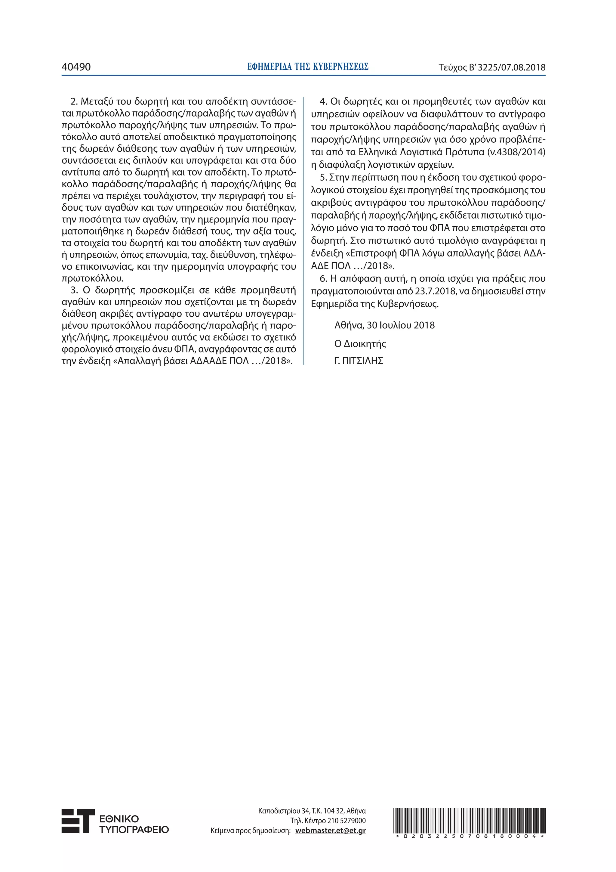 ΕΦΗΜΕΡΙ∆Α TΗΣ ΚΥΒΕΡΝΗΣΕΩΣ40490 Τεύχος Β’3225/07.08.2018
2. Μεταξύ του δωρητή και του αποδέκτη συντάσσε-
ται πρωτόκολλο παράδοσης/παραλαβής των αγαθών ή
πρωτόκολλο παροχής/λήψης των υπηρεσιών. Το πρω-
τόκολλο αυτό αποτελεί αποδεικτικό πραγματοποίησης
της δωρεάν διάθεσης των αγαθών ή των υπηρεσιών,
συντάσσεται εις διπλούν και υπογράφεται και στα δύο
αντίτυπα από το δωρητή και τον αποδέκτη. Το πρωτό-
κολλο παράδοσης/παραλαβής ή παροχής/λήψης θα
πρέπει να περιέχει τουλάχιστον, την περιγραφή του εί-
δους των αγαθών και των υπηρεσιών που διατέθηκαν,
την ποσότητα των αγαθών, την ημερομηνία που πραγ-
ματοποιήθηκε η δωρεάν διάθεσή τους, την αξία τους,
τα στοιχεία του δωρητή και του αποδέκτη των αγαθών
ή υπηρεσιών, όπως επωνυμία, ταχ. διεύθυνση, τηλέφω-
νο επικοινωνίας, και την ημερομηνία υπογραφής του
πρωτοκόλλου.
3. Ο δωρητής προσκομίζει σε κάθε προμηθευτή
αγαθών και υπηρεσιών που σχετίζονται με τη δωρεάν
διάθεση ακριβές αντίγραφο του ανωτέρω υπογεγραμ-
μένου πρωτοκόλλου παράδοσης/παραλαβής ή παρο-
χής/λήψης, προκειμένου αυτός να εκδώσει το σχετικό
φορολογικό στοιχείο άνευ ΦΠΑ, αναγράφοντας σε αυτό
την ένδειξη «Απαλλαγή βάσει ΑΔΑΑΔΕ ΠΟΛ …/2018».
4. Οι δωρητές και οι προμηθευτές των αγαθών και
υπηρεσιών οφείλουν να διαφυλάττουν το αντίγραφο
του πρωτοκόλλου παράδοσης/παραλαβής αγαθών ή
παροχής/λήψης υπηρεσιών για όσο χρόνο προβλέπε-
ται από τα Ελληνικά Λογιστικά Πρότυπα (ν.4308/2014)
η διαφύλαξη λογιστικών αρχείων.
5. Στην περίπτωση που η έκδοση του σχετικού φορο-
λογικού στοιχείου έχει προηγηθεί της προσκόμισης του
ακριβούς αντιγράφου του πρωτοκόλλου παράδοσης/
παραλαβής ή παροχής/λήψης, εκδίδεται πιστωτικό τιμο-
λόγιο μόνο για το ποσό του ΦΠΑ που επιστρέφεται στο
δωρητή. Στο πιστωτικό αυτό τιμολόγιο αναγράφεται η
ένδειξη «Επιστροφή ΦΠΑ λόγω απαλλαγής βάσει ΑΔΑ-
ΑΔΕ ΠΟΛ …/2018».
6. Η απόφαση αυτή, η οποία ισχύει για πράξεις που
πραγματοποιούνται από 23.7.2018, να δημοσιευθεί στην
Εφημερίδα της Κυβερνήσεως.
Αθήνα, 30 Ιουλίου 2018
Ο Διοικητής
Γ. ΠΙΤΣΙΛΗΣ
Καποδιστρίου 34, Τ.Κ. 104 32, Αθήνα
Τηλ. Κέντρο 210 5279000
Κείμενα προς δημοσίευση: webmaster.et@et.gr *02032250708180004*
 