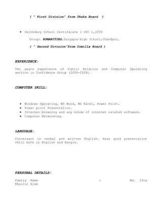 ( “ First Division” from Dhaka Board       )



  •   Secondary School Certifacate ( SSC ),2000

        Group: HUMANITIES,Durgapur High School,Chandpur,

        ( “ Second Division”from Comilla Board )



EXPERIENCE:

Two years experience of Public Relation            and   Computer   Operating
section in Confidence Group (2006-2008).



COMPUTER SKILL:



  •   Windows Operating, MS Word, MS Excel, Power Point.
  •   Power point Presentation.
  •   Internet browsing and any kinds of internet related software.
  •   Computer Networking.



LANGUAGE:

Conversant in verbal and written English. Have good presentation
skill both in English and Bangla.




PERSONAL DETAILS:

Family Name                                    :                    Md.   Ifta
Khairul Alam
 