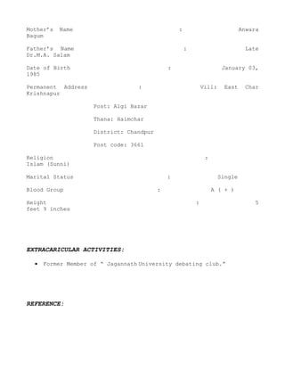 Mother’s   Name                                   :                            Anwara
Bagum

Father’s Name                                         :                          Late
Dr.M.A. Salam

Date of Birth                                 :                        January 03,
1985

Permanent Address                 :                           Vill:     East     Char
Krishnapur

                     Post: Algi Bazar

                     Thana: Haimchar

                     District: Chandpur

                     Post code: 3661

Religion                                                       :
Islam (Sunni)

Marital Status                                :                       Single

Blood Group                               :                        A ( + )

Height                                                    :                        5
feet 9 inches




EXTRACARICULAR ACTIVITIES:

  •   Former Member of “ Jagannath University debating club.”




REFERENCE:
 