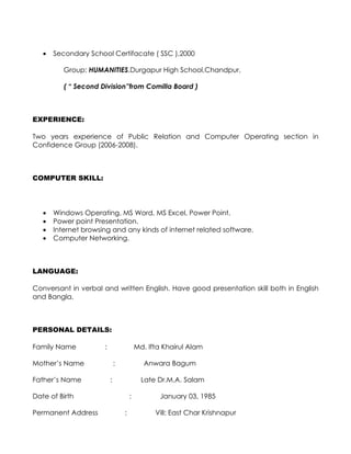 •   Secondary School Certifacate ( SSC ),2000

          Group: HUMANITIES,Durgapur High School,Chandpur,

          ( “ Second Division”from Comilla Board )



EXPERIENCE:

Two years experience of Public Relation and Computer Operating section in
Confidence Group (2006-2008).



COMPUTER SKILL:




   •   Windows Operating, MS Word, MS Excel, Power Point.
   •   Power point Presentation.
   •   Internet browsing and any kinds of internet related software.
   •   Computer Networking.



LANGUAGE:

Conversant in verbal and written English. Have good presentation skill both in English
and Bangla.



PERSONAL DETAILS:

Family Name           :                   Md. Ifta Khairul Alam

Mother’s Name                 :              Anwara Bagum

Father’s Name             :                 Late Dr.M.A. Salam

Date of Birth                         :           January 03, 1985

Permanent Address                 :             Vill: East Char Krishnapur
 