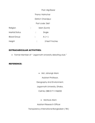 Post: Algi Bazar

                            Thana: Haimchar

                            District: Chandpur

                                Post code: 3661

Religion               :                 Islam (Sunni)

Marital Status                  :                 Single

Blood Group                 :                     A(+)

Height                              :               5 feet 9 inches



EXTRACARICULAR ACTIVITIES:

   •   Former Member of “ Jagannath University debating club.”



REFERENCE:




                                         •   Md. Jahangir Alam

                                                 Assistant Professor,

                                    Geography And Environment,

                                    Jagannath University, Dhaka.

                                         Cell No: 088 01711-946033



                                             •     Md.Nure Alam

                                        Assistant Research Officer

                     Transparency International Bangladesh ( TIB )
 