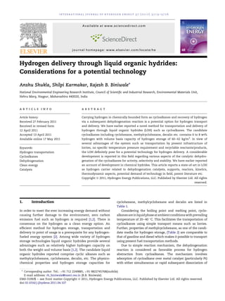 Hydrogen delivery through liquid organic hydrides:
Considerations for a potential technology
Anshu Shukla, Shilpi Karmakar, Rajesh B. Biniwale*
National Environmental Engineering Research Institute, Council of Scientiﬁc and Industrial Research, Environmental Materials Unit,
Nehru Marg, Nagpur, Maharashtra 440020, India
a r t i c l e i n f o
Article history:
Received 27 February 2011
Received in revised form
12 April 2011
Accepted 13 April 2011
Available online 17 May 2011
Keywords:
Hydrogen transportation
Cycloalkanes
Dehydrogenation
Clean energy
Catalysts
a b s t r a c t
Carrying hydrogen in chemically bounded form as cycloalkanes and recovery of hydrogen
via a subsequent dehydrogenation reaction is a potential option for hydrogen transport
and delivery. We have earlier reported a novel method for transportation and delivery of
hydrogen through liquid organic hydrides (LOH) such as cycloalkanes. The candidate
cycloalkanes including cyclohexane, methylcyclohexane, decalin etc. contains 6 to 8 wt%
hydrogen with volume basis capacity of hydrogen storage of 60e62 kg/m3
. In view of
several advantages of the system such as transportation by present infrastructure of
lorries, no speciﬁc temperature pressure requirement and recyclable reactants/products,
the LOH deﬁnitely pose for a potential technology for hydrogen delivery. A considerable
development is reported in this ﬁeld regarding various aspects of the catalytic dehydro-
genation of the cycloalkanes for activity, selectivity and stability. We have earlier reported
an account of development in chemical hydrides. This article reports a state-of-art in LOH
as hydrogen carrier related to dehydrogenation catalysts, supports, reactors, kinetics,
thermodynamic aspects, potential demand of technology in ﬁeld, patent literature etc.
Copyright ª 2011, Hydrogen Energy Publications, LLC. Published by Elsevier Ltd. All rights
reserved.
1. Introduction
In order to meet the ever increasing energy demand without
causing further damage to the environment, zero carbon
emission fuel such as hydrogen is required [1,2]. There is
consensus on the hydrogen as a clean energy option. An
efﬁcient method for hydrogen storage, transportation and
delivery to point of usage is a prerequisite for any hydrogen-
fueled energy system [2]. Among wide variety of hydrogen
storage technologies liquid organic hydrides provide several
advantages such as relatively higher hydrogen capacity on
both the weight and volume basis [1,2]. The candidate liquid
organic hydrides reported comprise cyclic alkanes such as
methylcyclohexane, cyclohexane, decalin, etc. The physico-
chemical properties and hydrogen storage capacities for
cyclohexane, methylcyclohexane and decalin are listed in
Table 1.
Considering the boiling point and melting point, cyclo-
alkanesareinliquidphaseatambientconditionswithprevailing
temperature of 20e40 
C. This facilitates the transportation of
cycloalkanes using simple transport means such as lorries.
Further, properties of methylcyclohexane, as one of the candi-
date media for hydrogen storage, (Table 2) are comparable to
that of gasoline and diesel which makes it possible to transport
using present fuel transportation methods.
Due to simple reaction mechanism, the dehydrogenation
reaction is considered as favorable process for hydrogen
abstraction from cycloalkanes. The mechanism involves
adsorption of cycloalkane over metal catalyst (particularly Pt)
with either simultaneous or rapid subsequent dissociation of
* Corresponding author. Tel.: þ91 712 2249885, þ91 9822745768(mobile).
E-mail address: rb_biniwale@neeri.res.in (R.B. Biniwale).
Available at www.sciencedirect.com
journal homepage: www.elsevier.com/locate/he
i n t e r n a t i o n a l j o u r n a l o f h y d r o g e n e n e r g y 3 7 ( 2 0 1 2 ) 3 7 1 9 e3 7 2 6
0360-3199/$ e see front matter Copyright ª 2011, Hydrogen Energy Publications, LLC. Published by Elsevier Ltd. All rights reserved.
doi:10.1016/j.ijhydene.2011.04.107
 