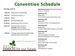 Convention Schedule
Workshops Session 5 (Exhibit Hall Open)
8:45 am – 9:45 am
Workshop 501
Room CB 1
Family-School-Community Partnering
Workshop 502
Room CB 2
Insurance: What ‘s Your Backup Plan?
Workshop 503
Room CB 3
Healthy School Meal Changes in Colorado
Workshop 504
Room CO 1
Tips & Strategies to Increase
Diversity Awareness In Your Schools
Workshop 505
Room CO 2
How to Get Dads in Your School
Workshop 506
Room CO 3
PTA Reflections Program
Saturday, April 16
8:00 am Registration & Breakfast
8:45 am Workshop Session 5
9:45 am Break
10:00 am General Meeting II
11:30 am Break/Check Out of Hotel
12:35 am Membership Luncheon
Keynote: Leticia Ingram,
Colorado Teacher of the Year
2:40 pm Closing Ceremonies & Exhibit Hall
Drawing (Must be present)
 