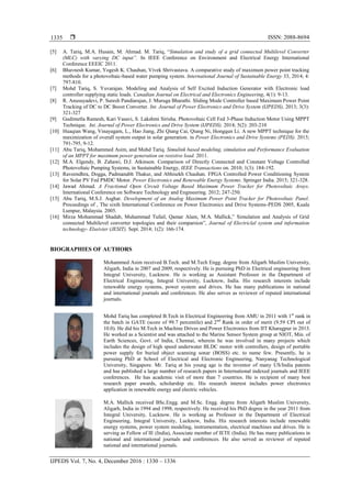  ISSN: 2088-8694
IJPEDS Vol. 7, No. 4, December 2016 : 1330 – 1336
1335
[5] A. Tariq, M.A. Husain, M. Ahmad. M. Tariq, “Simulation and study of a grid connected Multilevel Converter
(MLC) with varying DC input”. In IEEE Conference on Environment and Electrical Energy International
Conference EEEIC 2011.
[6] Bhavnesh Kumar, Yogesh K. Chauhan, Vivek Shrivastava. A comparative study of maximum power point tracking
methods for a photovoltaic-based water pumping system. International Journal of Sustainable Energy 33, 2014; 4:
797-810.
[7] Mohd Tariq, S. Yuvarajan. Modeling and Analysis of Self Excited Induction Generator with Electronic load
controller supplying static loads. Canadian Journal on Electrical and Electronics Engineering, 4(1): 9-13.
[8] R. Anusuyadevi, P. Suresh Pandiarajan, J. Muruga Bharathi. Sliding Mode Controller based Maximum Power Point
Tracking of DC to DC Boost Converter. Int. Journal of Power Electronics and Drive System (IJPEDS), 2013; 3(3):
321-327
[9] Gudimetla Ramesh, Kari Vasavi, S. Lakshmi Sirisha. Photovoltaic Cell Fed 3-Phase Induction Motor Using MPPT
Technique. Int. Journal of Power Electronics and Drive System (IJPEDS). 2014; 5(2): 203-210
[10] Huaqian Wang, Vinayagam, L., Hao Jiang, Zhi Qiang Cai, Qiang Ni, Hongqun Li. A new MPPT technique for the
maximization of overall system output in solar generation. in Power Electronics and Drive Systems (PEDS). 2015;
791-795, 9-12.
[11] Abu Tariq, Mohammed Asim, and Mohd Tariq. Simulink based modeling, simulation and Performance Evaluation
of an MPPT for maximum power generation on resistive load. 2011.
[12] M.A. Elgendy, B. Zahawi, D.J. Atkinson. Comparison of Directly Connected and Constant Voltage Controlled
Photovoltaic Pumping Systems, in Sustainable Energy, IEEE Transactions on. 2010; 1(3): 184-192.
[13] Raveendhra, Dogga, Padmanabh Thakur, and Abhisekh Chauhan. FPGA Controlled Power Conditioning System
for Solar PV Fed PMDC Motor. Power Electronics and Renewable Energy Systems. Springer India. 2015; 321-328.
[14] Jawad Ahmad. A Fractional Open Circuit Voltage Based Maximum Power Tracker for Photovoltaic Arays.
International Conference on Software Technology and Engineering. 2012; 247-250.
[15] Abu Tariq, M.S.J. Asghar. Development of an Analog Maximum Power Point Tracker for Photovoltaic Panel.
Proceedings of , The sixth International Conference on Power Electronics and Drive Systems-PEDS 2005, Kuala
Lumpur, Malaysia. 2005.
[16] Mirza Mohammad Shadab, Muhammad Tufail, Qamar Alam, M.A. Mallick,” Simulation and Analysis of Grid
connected Multilevel converter topologies and their comparsion”, Journal of Electriclal system and information
technology- Elseivier (JESIT). Sept. 2014; 1(2): 166-174.
BIOGRAPHIES OF AUTHORS
Mohammed Asim received B.Tech. and M.Tech Engg. degree from Aligarh Muslim University,
Aligarh, India in 2007 and 2009, respectively. He is pursuing PhD in Electrical engineering from
Integral University, Lucknow. He is working as Assistant Professor in the Department of
Electrical Engineering, Integral University, Lucknow, India. His research interests include
renewable energy systems, power system and drives. He has many publications in national
and international journals and conferences. He also serves as reviewer of reputed international
journals.
Mohd Tariq has completed B.Tech in Electrical Engineering from AMU in 2011 with 1st
rank in
the batch in GATE (score of 99.7 percentile) and 2nd
Rank in order of merit (9.59 CPI out of
10.0). He did his M.Tech in Machine Drives and Power Electronics from IIT Kharagpur in 2013.
He worked as a Scientist and was attached to the Marine Sensor System group at NIOT, Min. of
Earth Sciences, Govt. of India, Chennai, wherein he was involved in many projects which
includes the design of high speed underwater BLDC motor with controllers, design of portable
power supply for buried object scanning sonar (BOSS) etc. to name few. Presently, he is
pursuing PhD at School of Electrical and Electronic Engineering, Nanyanag Technological
University, Singapore. Mr. Tariq at his young age is the inventor of many US/India patents
and has published a large number of research papers in International indexed journals and IEEE
conferences. He has academic visit of more than 7 countries. He is recipient of many best
research paper awards, scholarship etc. His research interest includes power electronics
application in renewable energy and electric vehicles.
M.A. Mallick received BSc.Engg. and M.Sc. Engg. degree from Aligarh Muslim University,
Aligarh, India in 1994 and 1998, respectively. He received his PhD degree in the year 2011 from
Integral University, Lucknow. He is working as Professor in the Department of Electrical
Engineering, Integral University, Lucknow, India. His research interests include renewable
energy systems, power system modeling, instrumentation, electrical machines and drives. He is
serving as Fellow of IE (India), Associate member of IETE (India). He has many publications in
national and international journals and conferences. He also served as reviewer of reputed
national and international journals.
 