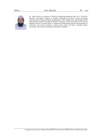 IJPEDS ISSN: 2088-8694 
An Improved Constant Voltage Based MPPT Technique for PMDC Motor (Mohammed Asim)
1336
Dr. Imtiaz Ashraf is a professor in Electrical Engineering department since 2011. He did his
bachelors and master’s degrees in electrical engineering and power system and drives
respectively from Electrical Engineering Department, AMU Aligarh, India. He obtained his PhD
from IIT Delhi in 2005. He taught in different Universities in KSA from 2008 to 2012. He has
published around 50 research papers in National and International journals and proceedings of
conferences. His field of research is electric power system and drives, renewable energy
and energy conservation& management and pollution mitigation.
 
